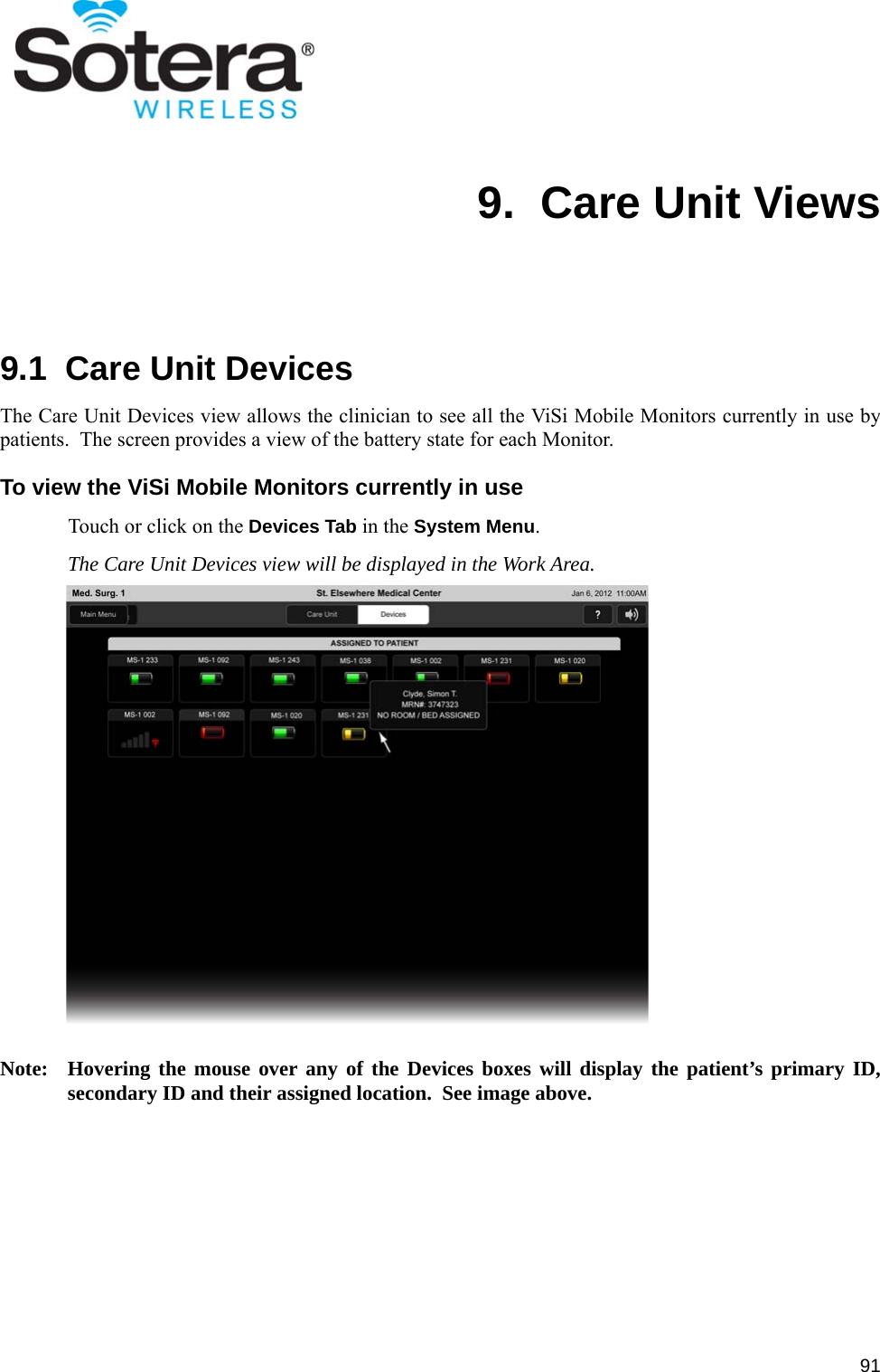 919.  Care Unit Views9.1  Care Unit DevicesThe Care Unit Devices view allows the clinician to see all the ViSi Mobile Monitors currently in use bypatients.  The screen provides a view of the battery state for each Monitor.To view the ViSi Mobile Monitors currently in useTouch or click on the Devices Tab in the System Menu.The Care Unit Devices view will be displayed in the Work Area.Note: Hovering the mouse over any of the Devices boxes will display the patient’s primary ID,secondary ID and their assigned location.  See image above.