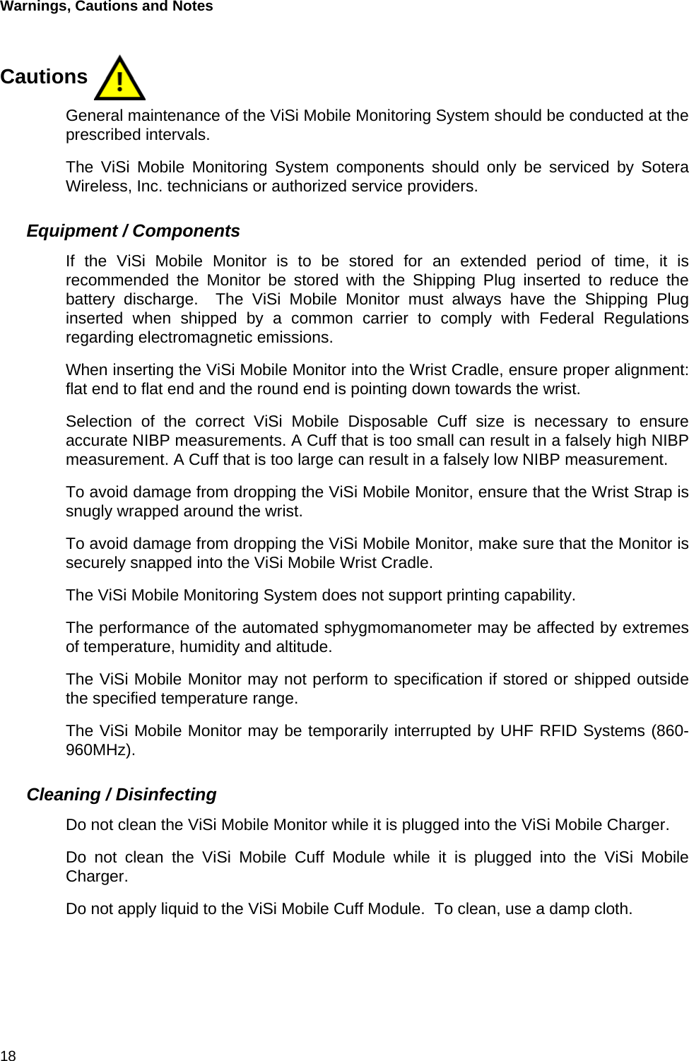 Warnings, Cautions and Notes 18Cautions General maintenance of the ViSi Mobile Monitoring System should be conducted at theprescribed intervals.The ViSi Mobile Monitoring System components should only be serviced by SoteraWireless, Inc. technicians or authorized service providers.Equipment / ComponentsIf the ViSi Mobile Monitor is to be stored for an extended period of time, it isrecommended the Monitor be stored with the Shipping Plug inserted to reduce thebattery discharge.  The ViSi Mobile Monitor must always have the Shipping Pluginserted when shipped by a common carrier to comply with Federal Regulationsregarding electromagnetic emissions.When inserting the ViSi Mobile Monitor into the Wrist Cradle, ensure proper alignment:flat end to flat end and the round end is pointing down towards the wrist.Selection of the correct ViSi Mobile Disposable Cuff size is necessary to ensureaccurate NIBP measurements. A Cuff that is too small can result in a falsely high NIBPmeasurement. A Cuff that is too large can result in a falsely low NIBP measurement.To avoid damage from dropping the ViSi Mobile Monitor, ensure that the Wrist Strap issnugly wrapped around the wrist.To avoid damage from dropping the ViSi Mobile Monitor, make sure that the Monitor issecurely snapped into the ViSi Mobile Wrist Cradle.The ViSi Mobile Monitoring System does not support printing capability.The performance of the automated sphygmomanometer may be affected by extremesof temperature, humidity and altitude.The ViSi Mobile Monitor may not perform to specification if stored or shipped outsidethe specified temperature range.The ViSi Mobile Monitor may be temporarily interrupted by UHF RFID Systems (860-960MHz).Cleaning / DisinfectingDo not clean the ViSi Mobile Monitor while it is plugged into the ViSi Mobile Charger.Do not clean the ViSi Mobile Cuff Module while it is plugged into the ViSi MobileCharger.Do not apply liquid to the ViSi Mobile Cuff Module.  To clean, use a damp cloth.