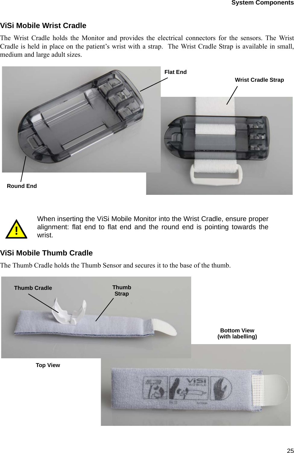System Components25ViSi Mobile Wrist CradleThe Wrist Cradle holds the Monitor and provides the electrical connectors for the sensors. The WristCradle is held in place on the patient’s wrist with a strap.  The Wrist Cradle Strap is available in small,medium and large adult sizes. ViSi Mobile Thumb CradleThe Thumb Cradle holds the Thumb Sensor and secures it to the base of the thumb.When inserting the ViSi Mobile Monitor into the Wrist Cradle, ensure properalignment: flat end to flat end and the round end is pointing towards thewrist.Round EndFlat EndWrist Cradle StrapThumb Cradle ThumbStrapBottom View(with labelling)Top View