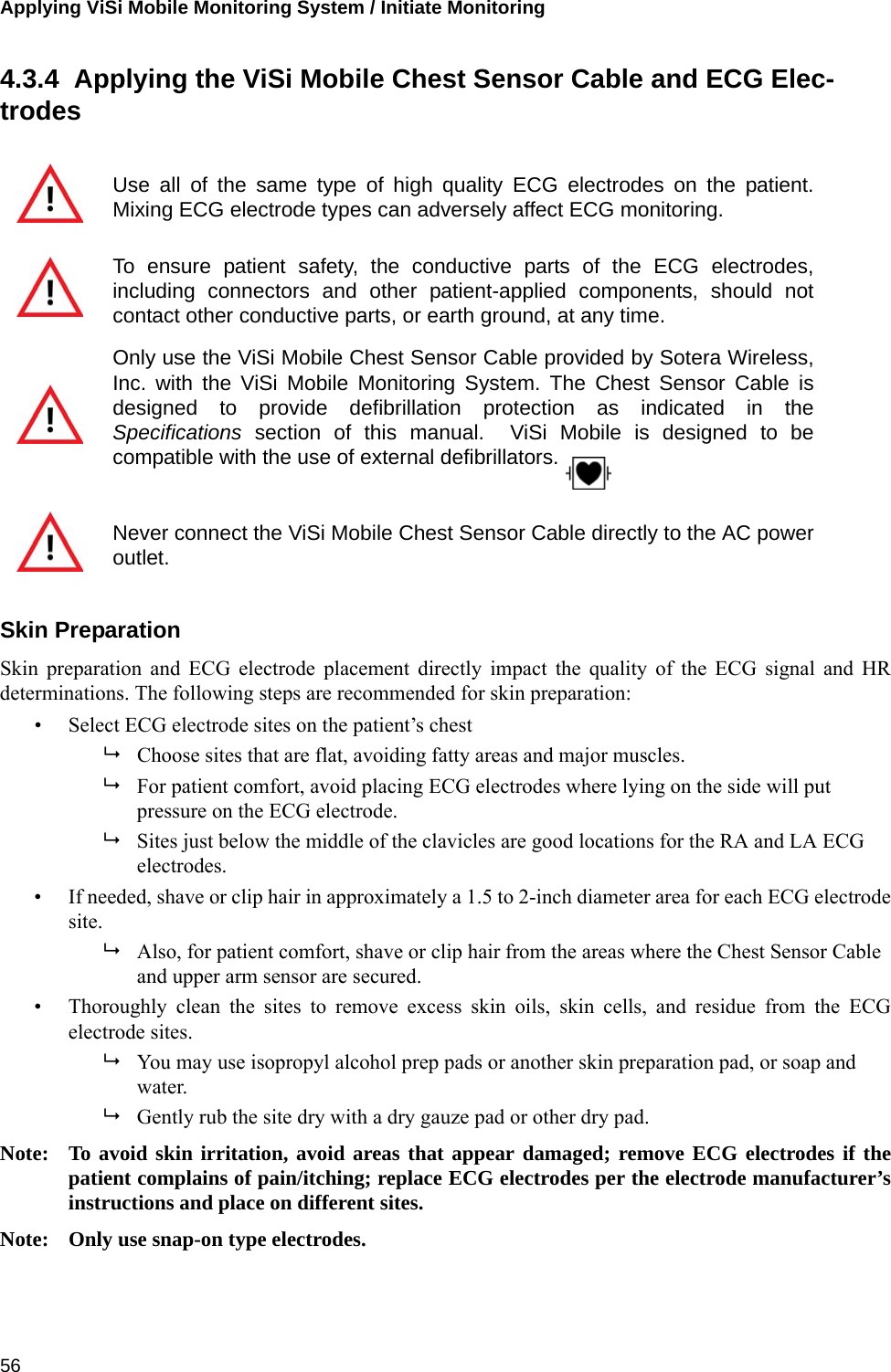 Applying ViSi Mobile Monitoring System / Initiate Monitoring 564.3.4  Applying the ViSi Mobile Chest Sensor Cable and ECG Elec-trodesSkin PreparationSkin preparation and ECG electrode placement directly impact the quality of the ECG signal and HRdeterminations. The following steps are recommended for skin preparation:• Select ECG electrode sites on the patient’s chestChoose sites that are flat, avoiding fatty areas and major muscles.For patient comfort, avoid placing ECG electrodes where lying on the side will put pressure on the ECG electrode.Sites just below the middle of the clavicles are good locations for the RA and LA ECG electrodes.• If needed, shave or clip hair in approximately a 1.5 to 2-inch diameter area for each ECG electrodesite.Also, for patient comfort, shave or clip hair from the areas where the Chest Sensor Cable and upper arm sensor are secured.• Thoroughly clean the sites to remove excess skin oils, skin cells, and residue from the ECGelectrode sites.You may use isopropyl alcohol prep pads or another skin preparation pad, or soap and water.Gently rub the site dry with a dry gauze pad or other dry pad.Note: To avoid skin irritation, avoid areas that appear damaged; remove ECG electrodes if thepatient complains of pain/itching; replace ECG electrodes per the electrode manufacturer’sinstructions and place on different sites.Note: Only use snap-on type electrodes.Use all of the same type of high quality ECG electrodes on the patient.Mixing ECG electrode types can adversely affect ECG monitoring.To ensure patient safety, the conductive parts of the ECG electrodes,including connectors and other patient-applied components, should notcontact other conductive parts, or earth ground, at any time.Only use the ViSi Mobile Chest Sensor Cable provided by Sotera Wireless,Inc. with the ViSi Mobile Monitoring System. The Chest Sensor Cable isdesigned to provide defibrillation protection as indicated in theSpecifications section of this manual.  ViSi Mobile is designed to becompatible with the use of external defibrillators.Never connect the ViSi Mobile Chest Sensor Cable directly to the AC poweroutlet.