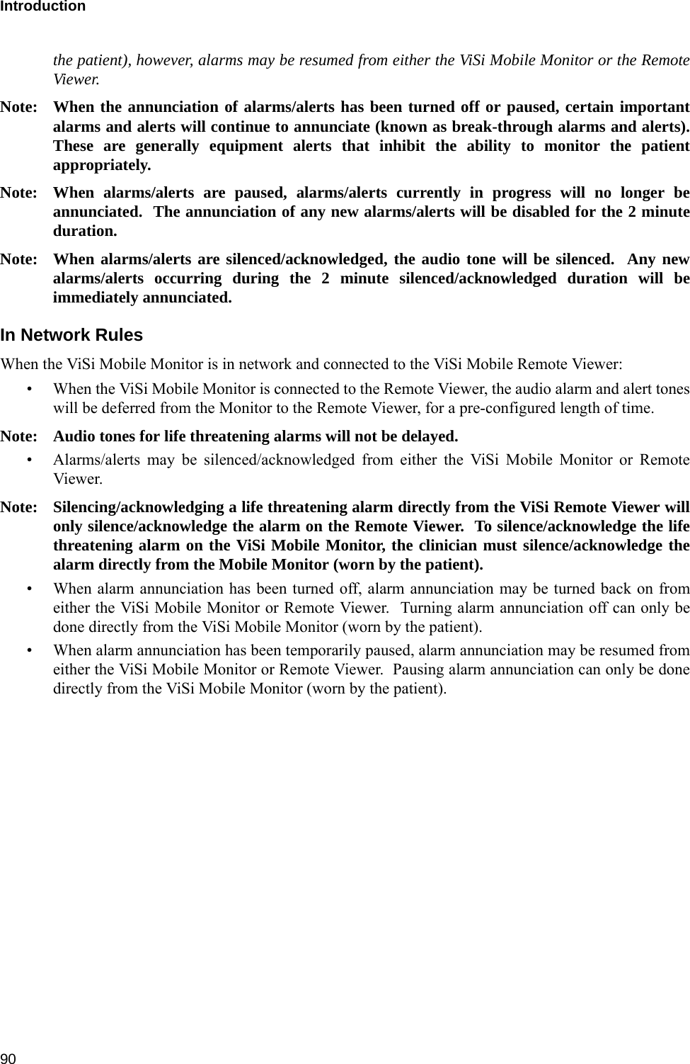 Introduction 90the patient), however, alarms may be resumed from either the ViSi Mobile Monitor or the RemoteViewer.Note: When the annunciation of alarms/alerts has been turned off or paused, certain importantalarms and alerts will continue to annunciate (known as break-through alarms and alerts).These are generally equipment alerts that inhibit the ability to monitor the patientappropriately.Note: When alarms/alerts are paused, alarms/alerts currently in progress will no longer beannunciated.  The annunciation of any new alarms/alerts will be disabled for the 2 minuteduration.Note: When alarms/alerts are silenced/acknowledged, the audio tone will be silenced.  Any newalarms/alerts occurring during the 2 minute silenced/acknowledged duration will beimmediately annunciated.In Network RulesWhen the ViSi Mobile Monitor is in network and connected to the ViSi Mobile Remote Viewer:• When the ViSi Mobile Monitor is connected to the Remote Viewer, the audio alarm and alert toneswill be deferred from the Monitor to the Remote Viewer, for a pre-configured length of time.Note: Audio tones for life threatening alarms will not be delayed.• Alarms/alerts may be silenced/acknowledged from either the ViSi Mobile Monitor or RemoteViewer.Note: Silencing/acknowledging a life threatening alarm directly from the ViSi Remote Viewer willonly silence/acknowledge the alarm on the Remote Viewer.  To silence/acknowledge the lifethreatening alarm on the ViSi Mobile Monitor, the clinician must silence/acknowledge thealarm directly from the Mobile Monitor (worn by the patient).• When alarm annunciation has been turned off, alarm annunciation may be turned back on fromeither the ViSi Mobile Monitor or Remote Viewer.  Turning alarm annunciation off can only bedone directly from the ViSi Mobile Monitor (worn by the patient).• When alarm annunciation has been temporarily paused, alarm annunciation may be resumed fromeither the ViSi Mobile Monitor or Remote Viewer.  Pausing alarm annunciation can only be donedirectly from the ViSi Mobile Monitor (worn by the patient).