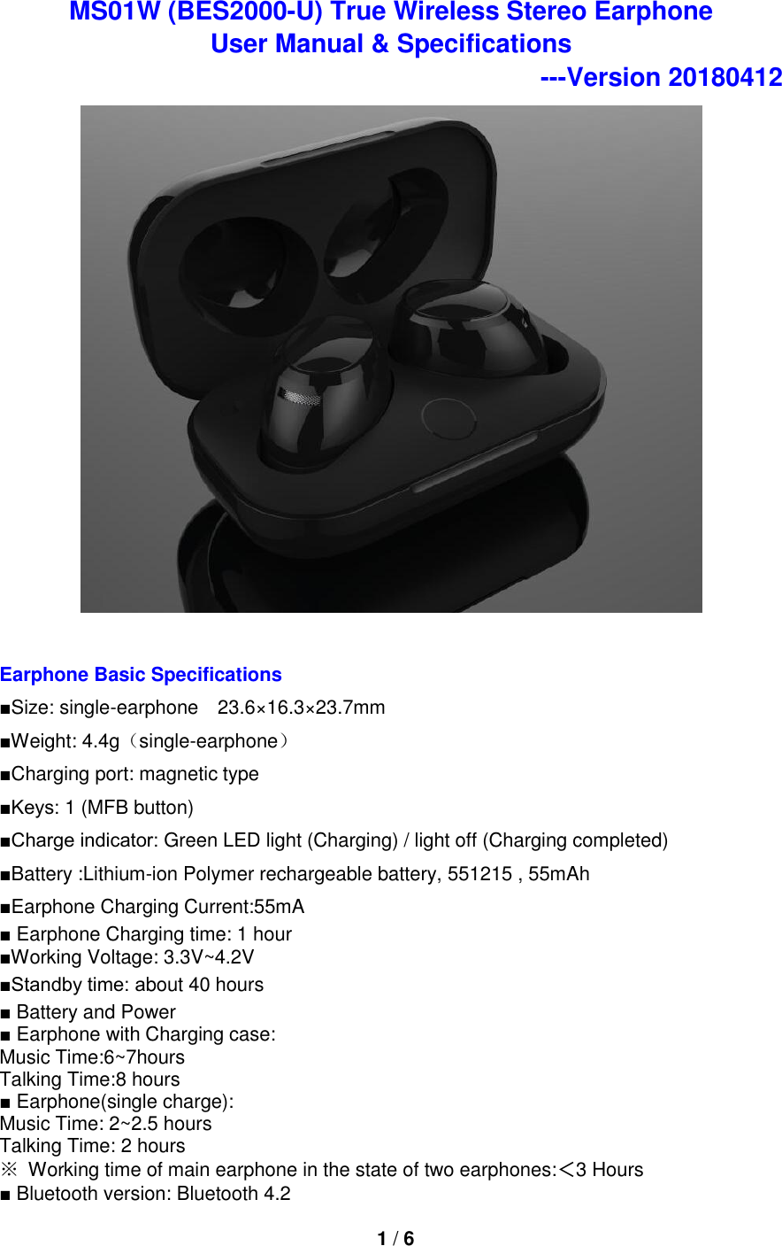 1 / 6  MS01W (BES2000-U) True Wireless Stereo Earphone   User Manual &amp; Specifications   ---Version 20180412   Earphone Basic Specifications ■Size: single-earphone  23.6×16.3×23.7mm ■Weight: 4.4g（single-earphone） ■Charging port: magnetic type   ■Keys: 1 (MFB button) ■Charge indicator: Green LED light (Charging) / light off (Charging completed) ■Battery :Lithium-ion Polymer rechargeable battery, 551215 , 55mAh ■Earphone Charging Current:55mA ■ Earphone Charging time: 1 hour ■Working Voltage: 3.3V~4.2V ■Standby time: about 40 hours ■ Battery and Power ■ Earphone with Charging case:   Music Time:6~7hours Talking Time:8 hours   ■ Earphone(single charge):   Music Time: 2~2.5 hours   Talking Time: 2 hours ※ Working time of main earphone in the state of two earphones:＜3 Hours ■ Bluetooth version: Bluetooth 4.2 