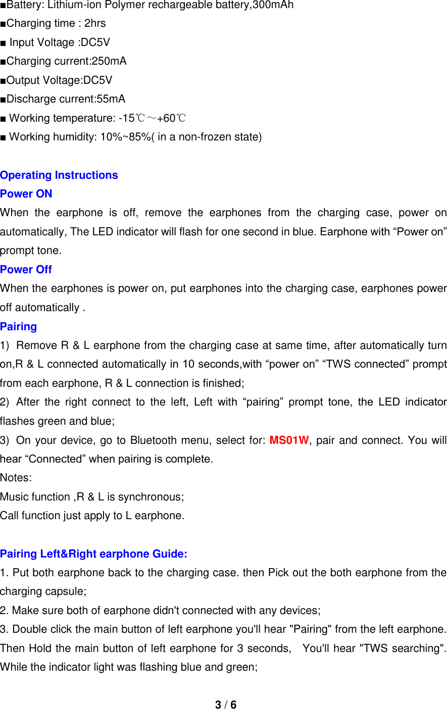  3 / 6  ■Battery: Lithium-ion Polymer rechargeable battery,300mAh ■Charging time : 2hrs ■ Input Voltage :DC5V ■Charging current:250mA ■Output Voltage:DC5V ■Discharge current:55mA ■ Working temperature: -15℃～+60℃ ■ Working humidity: 10%~85%( in a non-frozen state)  Operating Instructions Power ON When  the  earphone  is  off,  remove  the  earphones  from  the  charging  case,  power  on automatically, The LED indicator will flash for one second in blue. Earphone with “Power on” prompt tone. Power Off   When the earphones is power on, put earphones into the charging case, earphones power off automatically . Pairing   1)  Remove R &amp; L earphone from the charging case at same time, after automatically turn on,R &amp; L connected automatically in 10 seconds,with “power on” “TWS connected” prompt from each earphone, R &amp; L connection is finished; 2)  After  the  right  connect  to  the  left,  Left  with  “pairing”  prompt  tone,  the  LED  indicator flashes green and blue; 3)  On your device, go to Bluetooth menu, select for: MS01W, pair and connect. You will hear “Connected” when pairing is complete. Notes:   Music function ,R &amp; L is synchronous;   Call function just apply to L earphone.  Pairing Left&amp;Right earphone Guide: 1. Put both earphone back to the charging case. then Pick out the both earphone from the charging capsule; 2. Make sure both of earphone didn&apos;t connected with any devices; 3. Double click the main button of left earphone you&apos;ll hear &quot;Pairing&quot; from the left earphone.   Then Hold the main button of left earphone for 3 seconds,    You&apos;ll hear &quot;TWS searching&quot;. While the indicator light was flashing blue and green; 