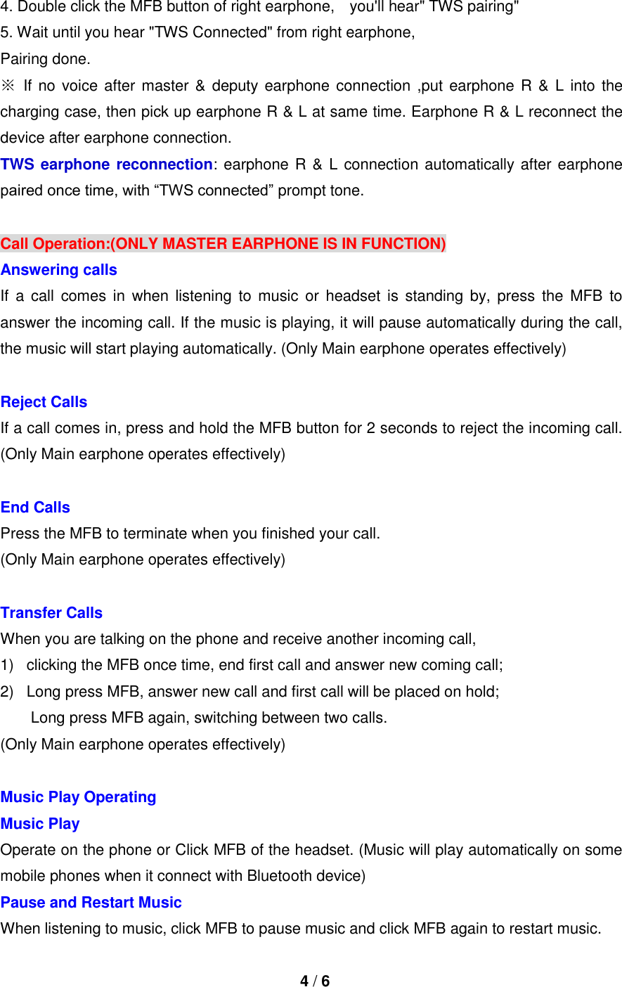  4 / 6  4. Double click the MFB button of right earphone,    you&apos;ll hear&quot; TWS pairing&quot; 5. Wait until you hear &quot;TWS Connected&quot; from right earphone, Pairing done. ※ If no voice after master &amp; deputy earphone connection ,put earphone R  &amp; L into the charging case, then pick up earphone R &amp; L at same time. Earphone R &amp; L reconnect the device after earphone connection. TWS earphone reconnection: earphone R &amp; L connection automatically after earphone paired once time, with “TWS connected” prompt tone.  Call Operation:(ONLY MASTER EARPHONE IS IN FUNCTION) Answering calls If  a  call comes  in  when  listening  to music  or  headset  is standing  by,  press the MFB  to answer the incoming call. If the music is playing, it will pause automatically during the call, the music will start playing automatically. (Only Main earphone operates effectively)  Reject Calls If a call comes in, press and hold the MFB button for 2 seconds to reject the incoming call. (Only Main earphone operates effectively)  End Calls   Press the MFB to terminate when you finished your call. (Only Main earphone operates effectively)  Transfer Calls When you are talking on the phone and receive another incoming call,   1)  clicking the MFB once time, end first call and answer new coming call; 2)  Long press MFB, answer new call and first call will be placed on hold;         Long press MFB again, switching between two calls. (Only Main earphone operates effectively)  Music Play Operating Music Play Operate on the phone or Click MFB of the headset. (Music will play automatically on some mobile phones when it connect with Bluetooth device) Pause and Restart Music   When listening to music, click MFB to pause music and click MFB again to restart music. 