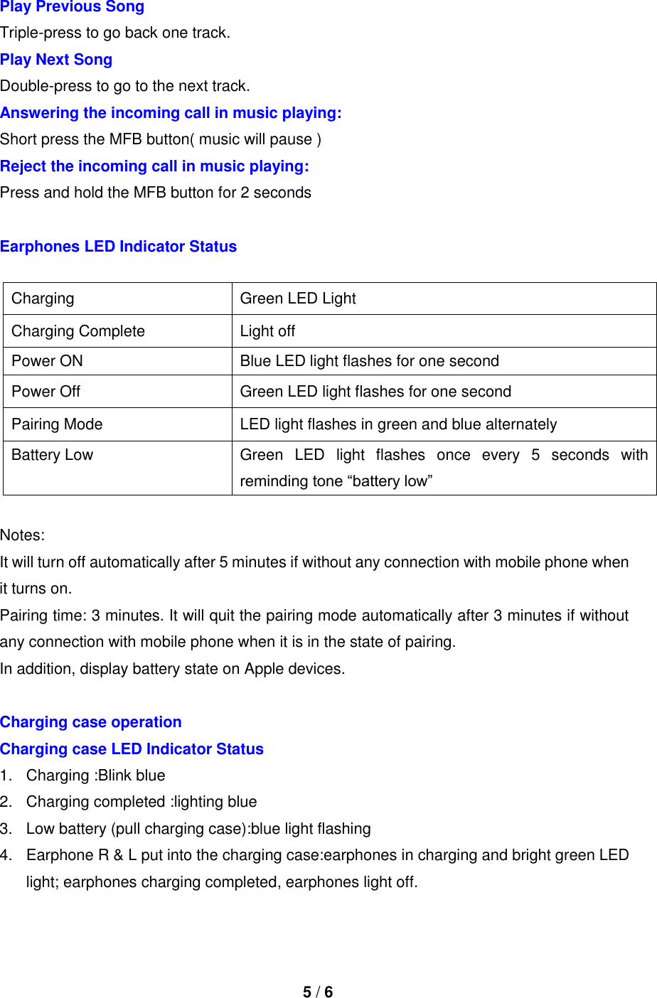  5 / 6  Play Previous Song   Triple-press to go back one track. Play Next Song   Double-press to go to the next track. Answering the incoming call in music playing:   Short press the MFB button( music will pause ) Reject the incoming call in music playing:   Press and hold the MFB button for 2 seconds    Earphones LED Indicator Status  Notes: It will turn off automatically after 5 minutes if without any connection with mobile phone when it turns on. Pairing time: 3 minutes. It will quit the pairing mode automatically after 3 minutes if without any connection with mobile phone when it is in the state of pairing. In addition, display battery state on Apple devices.  Charging case operation   Charging case LED Indicator Status 1.  Charging :Blink blue 2.  Charging completed :lighting blue 3.  Low battery (pull charging case):blue light flashing 4.  Earphone R &amp; L put into the charging case:earphones in charging and bright green LED light; earphones charging completed, earphones light off. Charging   Green LED Light   Charging Complete   Light off Power ON Blue LED light flashes for one second   Power Off   Green LED light flashes for one second Pairing Mode   LED light flashes in green and blue alternately   Battery Low   Green  LED  light  flashes  once  every  5  seconds  with reminding tone “battery low” 