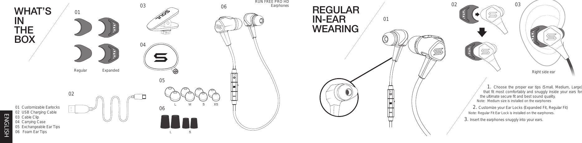 REGULAR IN-EAR WEARING1. Choose the proper ear tips (Small, Medium, Large) that fit most comfortably and snuggly inside your ears for the ultimate secure fit and best sound quality.  Note:  Medium size is installed on the earphones2. Customize your Ear Locks (Expanded Fit, Regular Fit) Note: Regular Fit Ear Lock is installed on the earphones.  3. Insert the earphones snuggly into your ears. Right side ear0102 03WHAT’S IN THE BOX0101  Customizable Earlocks02  USB Charging Cable03  Cable Clip04  Carrying Case05  Exchangeable Ear Tips06  Foam Ear Tips050602030406Regular ExpandedRUN FREE PRO HDEarphonesENGLISH