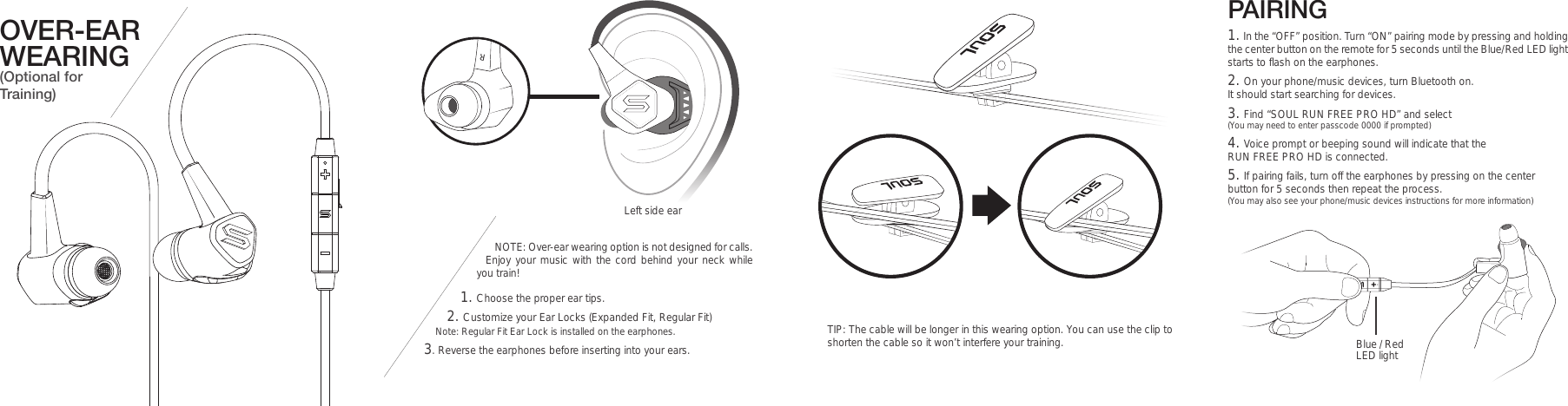 OVER-EAR WEARING (Optional for Training)NOTE: Over-ear wearing option is not designed for calls. Enjoy your music with the cord behind your neck while you train! 1. Choose the proper ear tips.2. Customize your Ear Locks (Expanded Fit, Regular Fit) Note: Regular Fit Ear Lock is installed on the earphones. 3. Reverse the earphones before inserting into your ears.  Left side earPAIRING TIP: The cable will be longer in this wearing option. You can use the clip to shorten the cable so it won’t interfere your training. Blue / Red LED light1. In the “OFF” position. Turn “ON” pairing mode by pressing and holding the center button on the remote for 5 seconds until the Blue/Red LED light starts to flash on the earphones.2. On your phone/music devices, turn Bluetooth on. It should start searching for devices.  3. Find “SOUL RUN FREE PRO HD” and select (You may need to enter passcode 0000 if prompted)4. Voice prompt or beeping sound will indicate that the RUN FREE PRO HD is connected.5. If pairing fails, turn off the earphones by pressing on the center  button for 5 seconds then repeat the process. (You may also see your phone/music devices instructions for more information)R