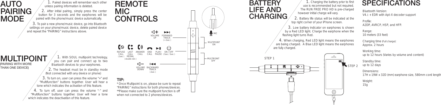 SPECIFICATIONSBluetooth Version: V4.1 + EDR with Apt-X decoder supportProfile: A2DP, AVRCP, HSP, and HFP.Range: 10 meters (33 feet)Charging time (Full charge): Approx. 2 hoursWorking time:  up to 12 hours (Varies by volume and content)Standby time:  up to 12 daysDimensions: 17H x 19W x 32D (mm) earphone size, 580mm cord lengthWeight: 15gBATTERY LIFE AND CHARGING1. Charging the battery prior to first use is recommended but not required. The RUN FREE PRO HD is pre-charged however initial charge will vary. 2. Battery life status will be indicated at thetop right corner of your iPhone screen.3. Low battery indicator on earphones is shownby a Red LED light. Charge the earphone when the flashing light turns Red. 4. When charging, Red LED light means the earphones are being charged.  A Blue LED light means the earphones are fully charged.AUTO PAIRING MODEREMOTE MIC CONTROLS1. Paired devices will remember each other unless pairing information is deleted.2. After initial pairing, simply press the centerbutton for 3 seconds and the earphones will be paired with the phone/music device automatically.  3. To pair a new phone/music device, go into Bluetooth settings on your phone/music device, delete paired device and repeat the “PAIRING” instructions above. MULTIPOINT(PAIRING WITH MORE THAN ONE DEVICE)1. With SOUL multipoint technology,you can pair and connect up to two Bluetooth devices to your earphones. 2. The headset must be in standby mode(Not connected with any device or phone)3. To turn on, user can press the volume “+” and “Multifunction” buttons together. User will hear a tone which indicates the activation of this feature.4. To turn off, user can press the volume “-” and“Multifunction” buttons together. User will hear a tone which indicates the deactivation of this feature.VOLUMEUP ( &gt; 2sec )FORWAEDTRACKVOLUMEDOWN ( 2sec )BACKWARDTRACKMICON / OFFPLAY/PAUSEENDCALLANSWERCALLLASTCALLREDIALREFUSECALL( double click )( 2sec ) ( 3sec / 5sec )STEP 2STEP 1MULTIPOINTOFFMULTIPOINTONTIP:* Once Multipoint is on, please be sure to repeat “PAIRING” instructions for both phones/devices.**Please make sure the multipoint function is off when not connected to 2 phones/devices.