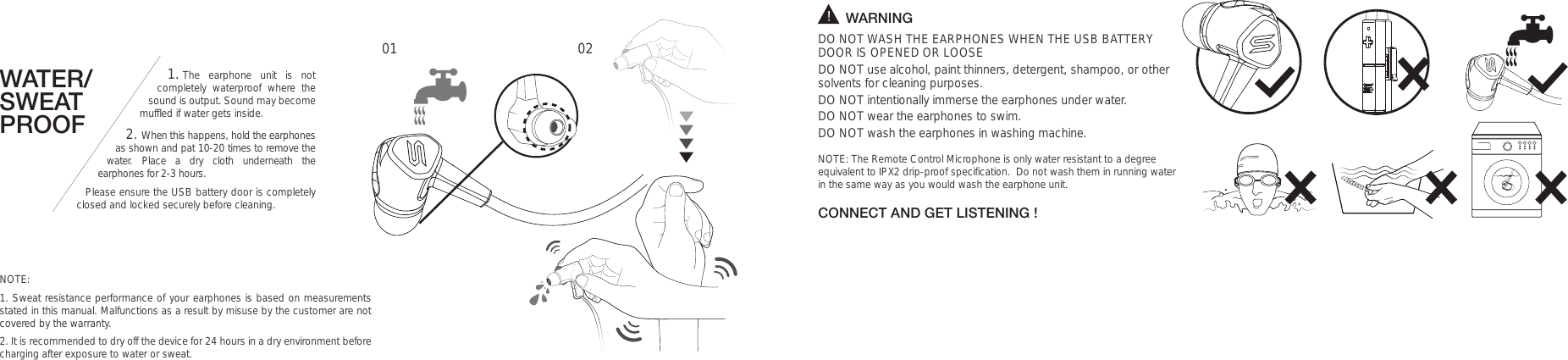 WATER/SWEAT PROOF1. The earphone unit is not completely waterproof where the sound is output. Sound may become muffled if water gets inside. 2. When this happens, hold the earphones as shown and pat 10-20 times to remove the water. Place a dry cloth underneath the earphones for 2-3 hours. Please ensure the USB battery door is completely closed and locked securely before cleaning.        WARNINGDO NOT WASH THE EARPHONES WHEN THE USB BATTERY DOOR IS OPENED OR LOOSEDO NOT use alcohol, paint thinners, detergent, shampoo, or other solvents for cleaning purposes.DO NOT intentionally immerse the earphones under water.  DO NOT wear the earphones to swim. DO NOT wash the earphones in washing machine.NOTE: The Remote Control Microphone is only water resistant to a degree equivalent to IPX2 drip-proof specification.  Do not wash them in running water in the same way as you would wash the earphone unit. CONNECT AND GET LISTENING !01 02NOTE:1. Sweat resistance performance of your earphones is based on measurements stated in this manual. Malfunctions as a result by misuse by the customer are not covered by the warranty.2. It is recommended to dry off the device for 24 hours in a dry environment before charging after exposure to water or sweat.