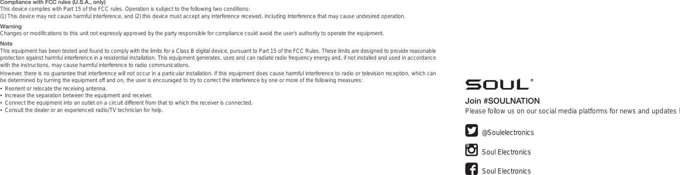 Compliance with FCC rules (U.S.A., only)This device complies with Part 15 of the FCC rules. Operation is subject to the following two conditions: (1) This device may not cause harmful interference, and (2) this device must accept any interference received, including interference that may cause undesired operation.WarningChanges or modifications to this unit not expressly approved by the party responsible for compliance could avoid the user’s authority to operate the equipment.NoteThis equipment has been tested and found to comply with the limits for a Class B digital device, pursuant to Part 15 of the FCC Rules. These limits are designed to provide reasonable protection against harmful interference in a residential installation. This equipment generates, uses and can radiate radio frequency energy and, if not installed and used in accordance with the instructions, may cause harmful interference to radio communications.However, there is no guarantee that interference will not occur in a particular installation. If this equipment does cause harmful interference to radio or television reception, which can be determined by turning the equipment off and on, the user is encouraged to try to correct the interference by one or more of the following measures:•  Reorient or relocate the receiving antenna.•  Increase the separation between the equipment and receiver.•  Connect the equipment into an outlet on a circuit different from that to which the receiver is connected.•  Consult the dealer or an experienced radio/TV technician for help. Join #SOULNATIONPlease follow us on our social media platforms for news and updates ! Soul ElectronicsSoul Electronics@Soulelectronics