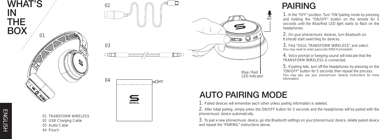 AUTO PAIRING MODEWHAT’S IN THE BOX 0101  TRANSFORM WIRELESS02  USB Charging Cable03  Audio Cable04  Pouch020304PAIRING Blue / Red LED Indicator1. In the “OFF” position. Turn “ON”pairing mode by pressing and holding the &quot;ON/OFF&quot; button on the remote for 5 seconds until the Blue/Red LED light starts to flash on the headphones. 2. On your phone/music devices, turn Bluetooth on. It should start searching for devices.  3. Find “SOUL TRANSFORM WIRELESS” and select.(You may need to enter passcode 0000 if prompted)4. Voice prompt or beeping sound will indicate that the TRANSFORM WIRELESS is connected.5. If pairing fails, turn off the headphones by pressing on the &quot;ON/OFF&quot; button for 5 seconds then repeat the process. (You may also see your phone/music devices instructions for more information)ENGLISH1. Paired devices will remember each other unless pairing information is deleted.2. After initial pairing, simply press the ON/OFF button for 3 seconds and the headphones will be paired with the phone/music device automatically.  3. To pair a new phone/music device, go into Bluetooth settings on your phone/music device, delete paired device and repeat the “PAIRING” instructions above. MIC