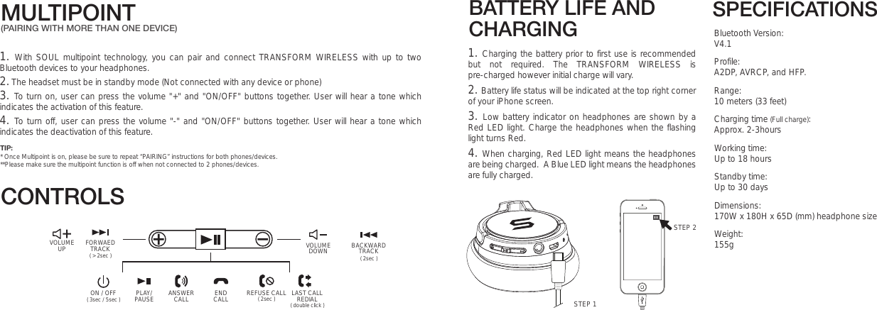 SPECIFICATIONSBluetooth Version: V4.1 Profile: A2DP, AVRCP, and HFP.Range: 10 meters (33 feet)Charging time (Full charge): Approx. 2-3hoursWorking time:  Up to 18 hours                                                         Standby time:  Up to 30 daysDimensions: 170W x 180H x 65D (mm) headphone sizeWeight: 155gBATTERY LIFE AND CHARGINGMULTIPOINT(PAIRING WITH MORE THAN ONE DEVICE)VOLUMEUP ( &gt; 2sec )FORWAEDTRACKON / OFF PLAY/PAUSE ENDCALLANSWERCALL LAST CALLREDIALREFUSE CALL( double click )( 2sec )( 3sec / 5sec )STEP 21. Charging the battery prior to first use is recommended but not required. The TRANSFORM WIRELESS is pre-charged however initial charge will vary. 2. Battery life status will be indicated at the top right corner of your iPhone screen.3. Low battery indicator on headphones are shown by a Red LED light. Charge the headphones when the flashing light turns Red.  4. When charging, Red LED light means the headphones are being charged.  A Blue LED light means the headphones are fully charged.CONTROLSSTEP 1VOLUMEDOWN ( 2sec )BACKWARDTRACK1. With SOUL multipoint technology, you can pair and connect TRANSFORM WIRELESS with up to two Bluetooth devices to your headphones. 2. The headset must be in standby mode (Not connected with any device or phone)3. To turn on, user can press the volume &quot;+&quot; and &quot;ON/OFF&quot; buttons together. User will hear a tone which indicates the activation of this feature.4. To turn off, user can press the volume &quot;-&quot; and &quot;ON/OFF&quot; buttons together. User will hear a tone which indicates the deactivation of this feature. TIP:* Once Multipoint is on, please be sure to repeat “PAIRING” instructions for both phones/devices.**Please make sure the multipoint function is off when not connected to 2 phones/devices.