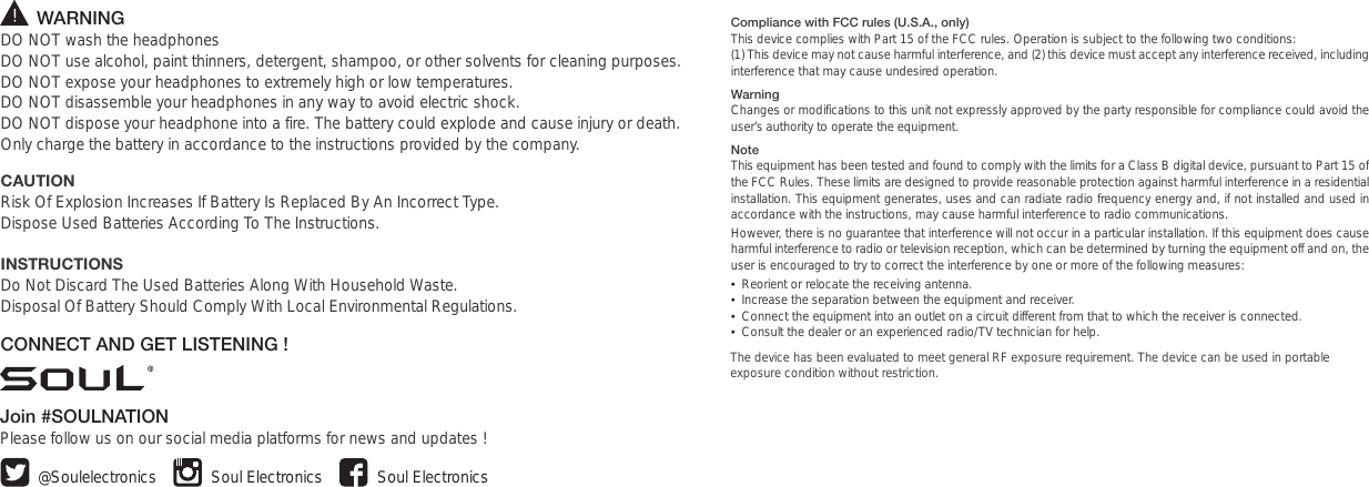        WARNINGDO NOT wash the headphonesDO NOT use alcohol, paint thinners, detergent, shampoo, or other solvents for cleaning purposes.DO NOT expose your headphones to extremely high or low temperatures.  DO NOT disassemble your headphones in any way to avoid electric shock. DO NOT dispose your headphone into a fire. The battery could explode and cause injury or death.Only charge the battery in accordance to the instructions provided by the company.CAUTIONRisk Of Explosion Increases If Battery Is Replaced By An Incorrect Type.Dispose Used Batteries According To The Instructions.INSTRUCTIONSDo Not Discard The Used Batteries Along With Household Waste. Disposal Of Battery Should Comply With Local Environmental Regulations.CONNECT AND GET LISTENING !Join #SOULNATIONPlease follow us on our social media platforms for news and updates ! Soul ElectronicsSoul Electronics@SoulelectronicsCompliance with FCC rules (U.S.A., only)This device complies with Part 15 of the FCC rules. Operation is subject to the following two conditions: (1) This device may not cause harmful interference, and (2) this device must accept any interference received, including interference that may cause undesired operation.WarningChanges or modifications to this unit not expressly approved by the party responsible for compliance could avoid the user’s authority to operate the equipment.NoteThis equipment has been tested and found to comply with the limits for a Class B digital device, pursuant to Part 15 of the FCC Rules. These limits are designed to provide reasonable protection against harmful interference in a residential installation. This equipment generates, uses and can radiate radio frequency energy and, if not installed and used in accordance with the instructions, may cause harmful interference to radio communications.However, there is no guarantee that interference will not occur in a particular installation. If this equipment does cause harmful interference to radio or television reception, which can be determined by turning the equipment off and on, the user is encouraged to try to correct the interference by one or more of the following measures:•  Reorient or relocate the receiving antenna.•  Increase the separation between the equipment and receiver.•  Connect the equipment into an outlet on a circuit different from that to which the receiver is connected.•  Consult the dealer or an experienced radio/TV technician for help.The device has been evaluated to meet general RF exposure requirement. The device can be used in portable exposure condition without restriction.