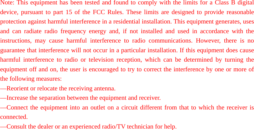 Note: This equipment has been tested and found to comply with the limits for a Class B digital device, pursuant to part 15 of the FCC Rules. These limits are designed to provide reasonable protection against harmful interference in a residential installation. This equipment generates, uses and can radiate radio frequency energy and, if not installed and used in accordance with the instructions, may cause harmful interference to radio communications. However, there is no guarantee that interference will not occur in a particular installation. If this equipment does cause harmful interference to radio or television reception, which can be determined by turning the equipment off and on, the user is encouraged to try to correct the interference by one or more of the following measures:   —Reorient or relocate the receiving antenna.   —Increase the separation between the equipment and receiver.   —Connect the equipment into an outlet on a circuit different from that to which the receiver is connected.  —Consult the dealer or an experienced radio/TV technician for help.  