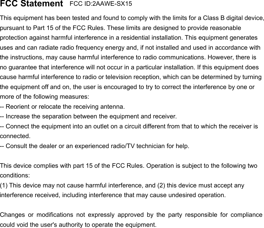FCC StatementThis equipment has been tested and found to comply with the limits for a Class B digital device,pursuant to Part 15 of the FCC Rules. These limits are designed to provide reasonableprotection against harmful interference in a residential installation. This equipment generatesuses and can radiate radio frequency energy and, if not installed and used in accordance withthe instructions, may cause harmful interference to radio communications. However, there isno guarantee that interference will not occur in a particular installation. If this equipment doescause harmful interference to radio or television reception, which can be determined by turningthe equipment off and on, the user is encouraged to try to correct the interference by one ormore of the following measures:-- Reorient or relocate the receiving antenna.-- Increase the separation between the equipment and receiver.-- Connect the equipment into an outlet on a circuit different from that to which the receiver isconnected.-- Consult the dealer or an experienced radio/TV technician for help.This device complies with part 15 of the FCC Rules. Operation is subject to the following twoconditions:(1) This device may not cause harmful interference, and (2) this device must accept anyinterference received, including interference that may cause undesired operation.Changes or modifications not expressly approved by the party responsible for compliancecould void the user&apos;s authority to operate the equipment.FCC ID:2AAWE-SX15