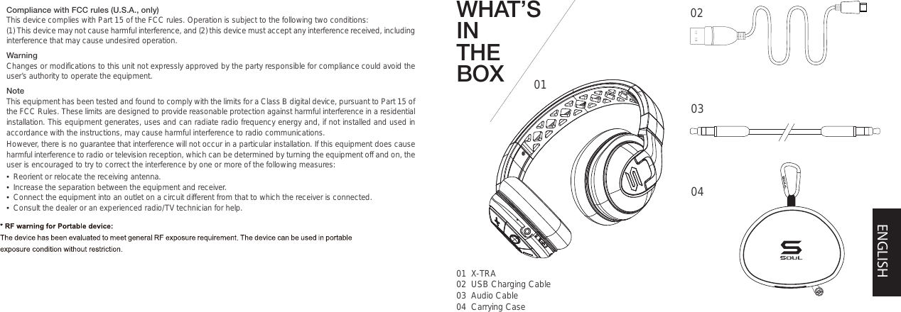 WHAT’S IN THE BOX 0101  X-TRA02  USB Charging Cable03  Audio Cable04  Carrying Case020304ENGLISHCompliance with FCC rules (U.S.A., only)This device complies with Part 15 of the FCC rules. Operation is subject to the following two conditions: (1) This device may not cause harmful interference, and (2) this device must accept any interference received, including interference that may cause undesired operation.WarningChanges or modifications to this unit not expressly approved by the party responsible for compliance could avoid the user’s authority to operate the equipment.NoteThis equipment has been tested and found to comply with the limits for a Class B digital device, pursuant to Part 15 of the FCC Rules. These limits are designed to provide reasonable protection against harmful interference in a residential installation. This equipment generates, uses and can radiate radio frequency energy and, if not installed and used in accordance with the instructions, may cause harmful interference to radio communications.However, there is no guarantee that interference will not occur in a particular installation. If this equipment does cause harmful interference to radio or television reception, which can be determined by turning the equipment off and on, the user is encouraged to try to correct the interference by one or more of the following measures:•  Reorient or relocate the receiving antenna.•  Increase the separation between the equipment and receiver.•  Connect the equipment into an outlet on a circuit different from that to which the receiver is connected.•  Consult the dealer or an experienced radio/TV technician for help.