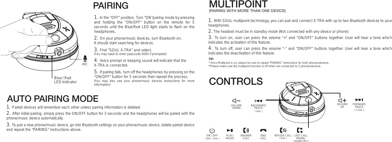 AUTO PAIRING MODEMULTIPOINT(PAIRING WITH MORE THAN ONE DEVICE)VOLUMEUP ( &gt; 2sec )FORWAEDTRACKON / OFF PLAY/PAUSE ENDCALLANSWERCALL LAST CALLREDIALREFUSE CALL( double click )( 2sec )( 3sec / 5sec )PAIRING Blue / Red LED Indicator1. In the “OFF” position. Turn “ON”pairing mode by pressing and holding the &quot;ON/OFF&quot; button on the remote for 5 seconds until the Blue/Red LED light starts to flash on the headphones. 2. On your phone/music devices, turn Bluetooth on. It should start searching for devices.  3. Find “SOUL X-TRA” and select.(You may need to enter passcode 0000 if prompted)4. Voice prompt or beeping sound will indicate that the X-TRA is connected.5. If pairing fails, turn off the headphones by pressing on the &quot;ON/OFF&quot; button for 5 seconds then repeat the process. (You may also see your phone/music devices instructions for more information)1. Paired devices will remember each other unless pairing information is deleted.2. After initial pairing, simply press the ON/OFF button for 3 seconds and the headphones will be paired with the phone/music device automatically.  3. To pair a new phone/music device, go into Bluetooth settings on your phone/music device, delete paired device and repeat the “PAIRING” instructions above. 1. With SOUL multipoint technology, you can pair and connect X-TRA with up to two Bluetooth devices to your headphones. 2. The headset must be in standby mode (Not connected with any device or phone)3. To turn on, user can press the volume &quot;+&quot; and &quot;ON/OFF&quot; buttons together. User will hear a tone which indicates the activation of this feature.4. To turn off, user can press the volume &quot;-&quot; and &quot;ON/OFF&quot; buttons together. User will hear a tone which indicates the deactivation of this feature. CONTROLSMICTIP:* Once Multipoint is on, please be sure to repeat “PAIRING” instructions for both phones/devices.**Please make sure the multipoint function is off when not connected to 2 phones/devices.VOLUMEDOWN ( 2sec )BACKWARDTRACK