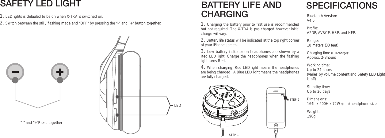 SPECIFICATIONSBluetooth Version: V4.0 Profile: A2DP, AVRCP, HSP, and HFP.Range: 10 meters (33 feet)Charging time (Full charge): Approx. 2-3hoursWorking time:  Up to 24 hours                                                         (Varies by volume content and Safety LED Light     is off)Standby time:  Up to 20 daysDimensions: 164L x 200H x 72W (mm) headphone sizeWeight: 198gBATTERY LIFE AND CHARGINGSTEP 21. Charging the battery prior to first use is recommended but not required. The X-TRA is pre-charged however initial charge will vary. 2. Battery life status will be indicated at the top right corner of your iPhone screen.3. Low battery indicator on headphones are shown by a Red LED light. Charge the headphones when the flashing light turns Red.  4. When charging, Red LED light means the headphones are being charged.  A Blue LED light means the headphones are fully charged.STEP 1SAFETY LED LIGHT1. LED lights is defauled to be on when X-TRA is switched on. 2. Switch between the still / flashing made and “OFF” by pressing the “-” and “+” button together.“-” and “+”Press togetherLED