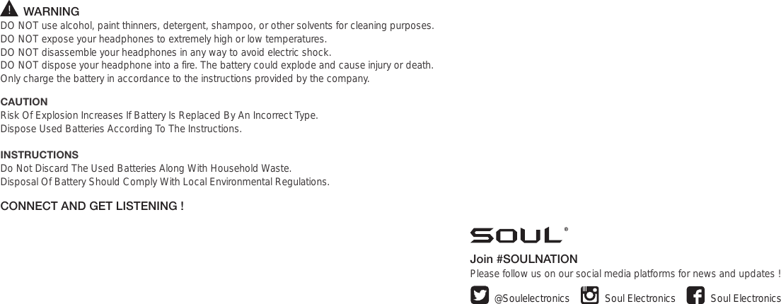        WARNINGDO NOT use alcohol, paint thinners, detergent, shampoo, or other solvents for cleaning purposes.DO NOT expose your headphones to extremely high or low temperatures.  DO NOT disassemble your headphones in any way to avoid electric shock. DO NOT dispose your headphone into a fire. The battery could explode and cause injury or death.Only charge the battery in accordance to the instructions provided by the company.CAUTIONRisk Of Explosion Increases If Battery Is Replaced By An Incorrect Type.Dispose Used Batteries According To The Instructions.INSTRUCTIONSDo Not Discard The Used Batteries Along With Household Waste. Disposal Of Battery Should Comply With Local Environmental Regulations.CONNECT AND GET LISTENING !Join #SOULNATIONPlease follow us on our social media platforms for news and updates ! Soul ElectronicsSoul Electronics@Soulelectronics