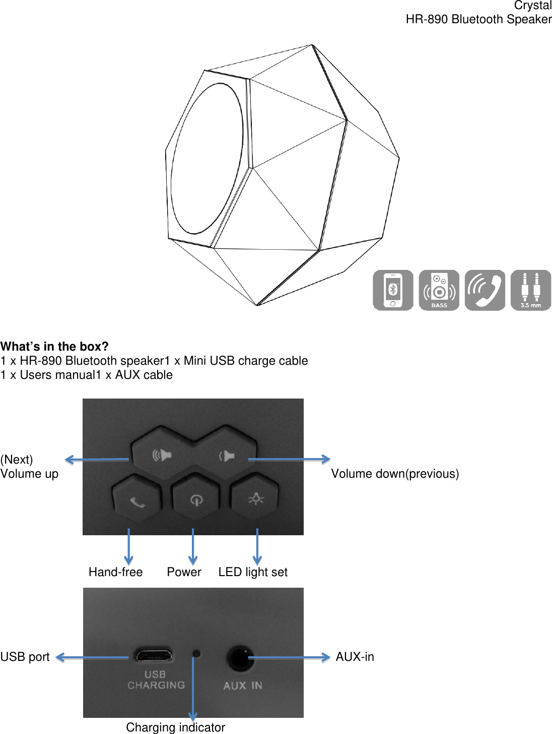 Crystal HR-890 Bluetooth Speaker    What&rsquo;s in the box? 1 x HR-890 Bluetooth speaker1 x Mini USB charge cable 1 x Users manual1 x AUX cable      (Next) Volume up                                                                                Volume down(previous)                                 Hand-free       Power     LED light set      USB port                                                                                    AUX-in                                          Charging indicator 