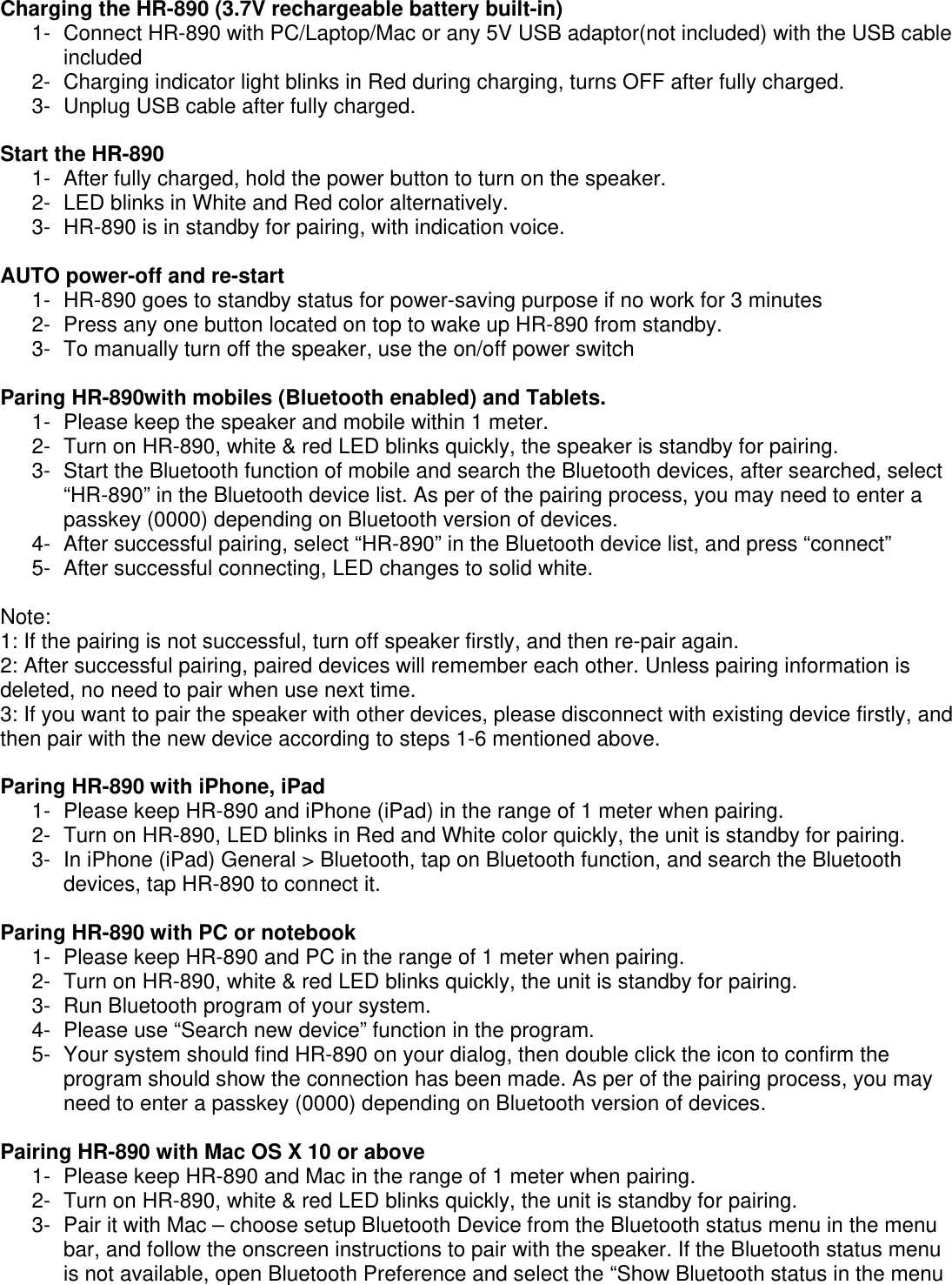 Charging the HR-890 (3.7V rechargeable battery built-in) 1-  Connect HR-890 with PC/Laptop/Mac or any 5V USB adaptor(not included) with the USB cable included 2-  Charging indicator light blinks in Red during charging, turns OFF after fully charged. 3-  Unplug USB cable after fully charged.  Start the HR-890 1-  After fully charged, hold the power button to turn on the speaker.  2-  LED blinks in White and Red color alternatively.  3-  HR-890 is in standby for pairing, with indication voice.  AUTO power-off and re-start 1-  HR-890 goes to standby status for power-saving purpose if no work for 3 minutes 2-  Press any one button located on top to wake up HR-890 from standby.  3-  To manually turn off the speaker, use the on/off power switch  Paring HR-890with mobiles (Bluetooth enabled) and Tablets. 1-  Please keep the speaker and mobile within 1 meter. 2-  Turn on HR-890, white &amp; red LED blinks quickly, the speaker is standby for pairing.  3-  Start the Bluetooth function of mobile and search the Bluetooth devices, after searched, select &ldquo;HR-890&rdquo; in the Bluetooth device list. As per of the pairing process, you may need to enter a passkey (0000) depending on Bluetooth version of devices.  4-  After successful pairing, select &ldquo;HR-890&rdquo; in the Bluetooth device list, and press &ldquo;connect&rdquo; 5-  After successful connecting, LED changes to solid white.  Note:  1: If the pairing is not successful, turn off speaker firstly, and then re-pair again. 2: After successful pairing, paired devices will remember each other. Unless pairing information is deleted, no need to pair when use next time.  3: If you want to pair the speaker with other devices, please disconnect with existing device firstly, and then pair with the new device according to steps 1-6 mentioned above.  Paring HR-890 with iPhone, iPad 1-  Please keep HR-890 and iPhone (iPad) in the range of 1 meter when pairing. 2-  Turn on HR-890, LED blinks in Red and White color quickly, the unit is standby for pairing.  3-  In iPhone (iPad) General > Bluetooth, tap on Bluetooth function, and search the Bluetooth devices, tap HR-890 to connect it.  Paring HR-890 with PC or notebook 1-  Please keep HR-890 and PC in the range of 1 meter when pairing. 2-  Turn on HR-890, white &amp; red LED blinks quickly, the unit is standby for pairing.  3-  Run Bluetooth program of your system. 4-  Please use &ldquo;Search new device&rdquo; function in the program. 5-  Your system should find HR-890 on your dialog, then double click the icon to confirm the program should show the connection has been made. As per of the pairing process, you may need to enter a passkey (0000) depending on Bluetooth version of devices.  Pairing HR-890 with Mac OS X 10 or above 1-  Please keep HR-890 and Mac in the range of 1 meter when pairing. 2-  Turn on HR-890, white &amp; red LED blinks quickly, the unit is standby for pairing.  3-  Pair it with Mac &ndash; choose setup Bluetooth Device from the Bluetooth status menu in the menu bar, and follow the onscreen instructions to pair with the speaker. If the Bluetooth status menu is not available, open Bluetooth Preference and select the &ldquo;Show Bluetooth status in the menu 