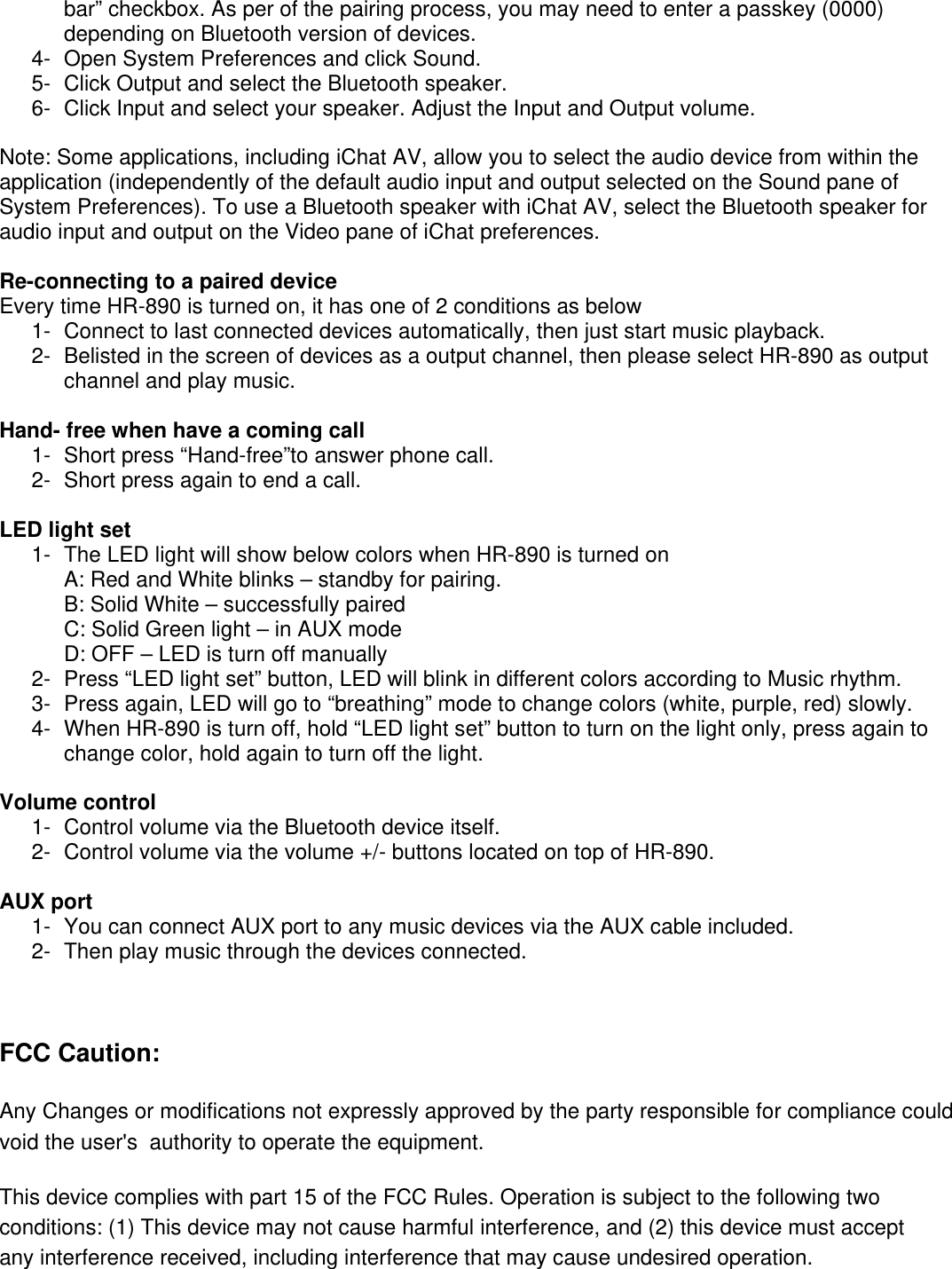 bar&rdquo; checkbox. As per of the pairing process, you may need to enter a passkey (0000) depending on Bluetooth version of devices. 4-  Open System Preferences and click Sound. 5-  Click Output and select the Bluetooth speaker. 6-  Click Input and select your speaker. Adjust the Input and Output volume.  Note: Some applications, including iChat AV, allow you to select the audio device from within the application (independently of the default audio input and output selected on the Sound pane of System Preferences). To use a Bluetooth speaker with iChat AV, select the Bluetooth speaker for audio input and output on the Video pane of iChat preferences.  Re-connecting to a paired device Every time HR-890 is turned on, it has one of 2 conditions as below 1-  Connect to last connected devices automatically, then just start music playback. 2-  Belisted in the screen of devices as a output channel, then please select HR-890 as output channel and play music.  Hand- free when have a coming call 1-  Short press &ldquo;Hand-free&rdquo;to answer phone call. 2-  Short press again to end a call.  LED light set 1-  The LED light will show below colors when HR-890 is turned on  A: Red and White blinks &ndash; standby for pairing. B: Solid White &ndash; successfully paired C: Solid Green light &ndash; in AUX mode D: OFF &ndash; LED is turn off manually 2-  Press &ldquo;LED light set&rdquo; button, LED will blink in different colors according to Music rhythm. 3-  Press again, LED will go to &ldquo;breathing&rdquo; mode to change colors (white, purple, red) slowly.  4-  When HR-890 is turn off, hold &ldquo;LED light set&rdquo; button to turn on the light only, press again to change color, hold again to turn off the light.   Volume control 1-  Control volume via the Bluetooth device itself.   2-  Control volume via the volume +/- buttons located on top of HR-890.  AUX port 1-  You can connect AUX port to any music devices via the AUX cable included. 2-  Then play music through the devices connected.    FCC Caution:  Any Changes or modifications not expressly approved by the party responsible for compliance could void the user's  authority to operate the equipment.    This device complies with part 15 of the FCC Rules. Operation is subject to the following two conditions: (1) This device may not cause harmful interference, and (2) this device must accept any interference received, including interference that may cause undesired operation.   