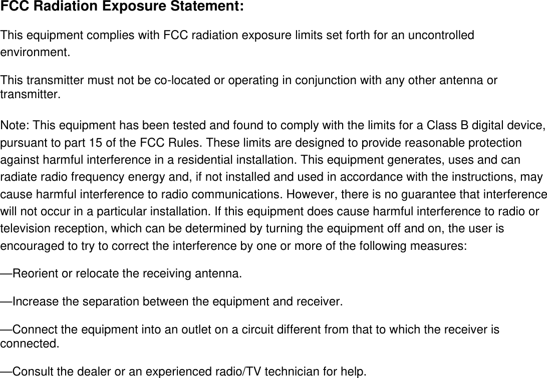  FCC Radiation Exposure Statement:   This equipment complies with FCC radiation exposure limits set forth for an uncontrolled environment.  This transmitter must not be co-located or operating in conjunction with any other antenna or transmitter.  Note: This equipment has been tested and found to comply with the limits for a Class B digital device, pursuant to part 15 of the FCC Rules. These limits are designed to provide reasonable protection against harmful interference in a residential installation. This equipment generates, uses and can radiate radio frequency energy and, if not installed and used in accordance with the instructions, may cause harmful interference to radio communications. However, there is no guarantee that interference will not occur in a particular installation. If this equipment does cause harmful interference to radio or television reception, which can be determined by turning the equipment off and on, the user is encouraged to try to correct the interference by one or more of the following measures:    &mdash;Reorient or relocate the receiving antenna.    &mdash;Increase the separation between the equipment and receiver.    &mdash;Connect the equipment into an outlet on a circuit different from that to which the receiver is connected.    &mdash;Consult the dealer or an experienced radio/TV technician for help.   
