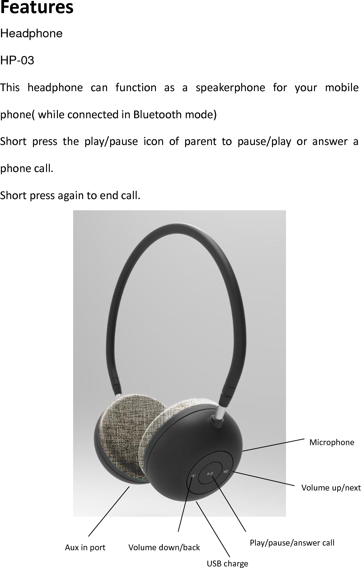 Features HeadphoneHP-03 This  headphone  can  function  as  a  speakerphone  for  your  mobile phone( while connected in Bluetooth mode) Short  press  the  play/pause  icon  of  parent  to  pause/play  or  answer  a phone call. Short press again to end call.    Volume up/next   Play/pause/answer call Volume down/back Aux in port USB charge Microphone 