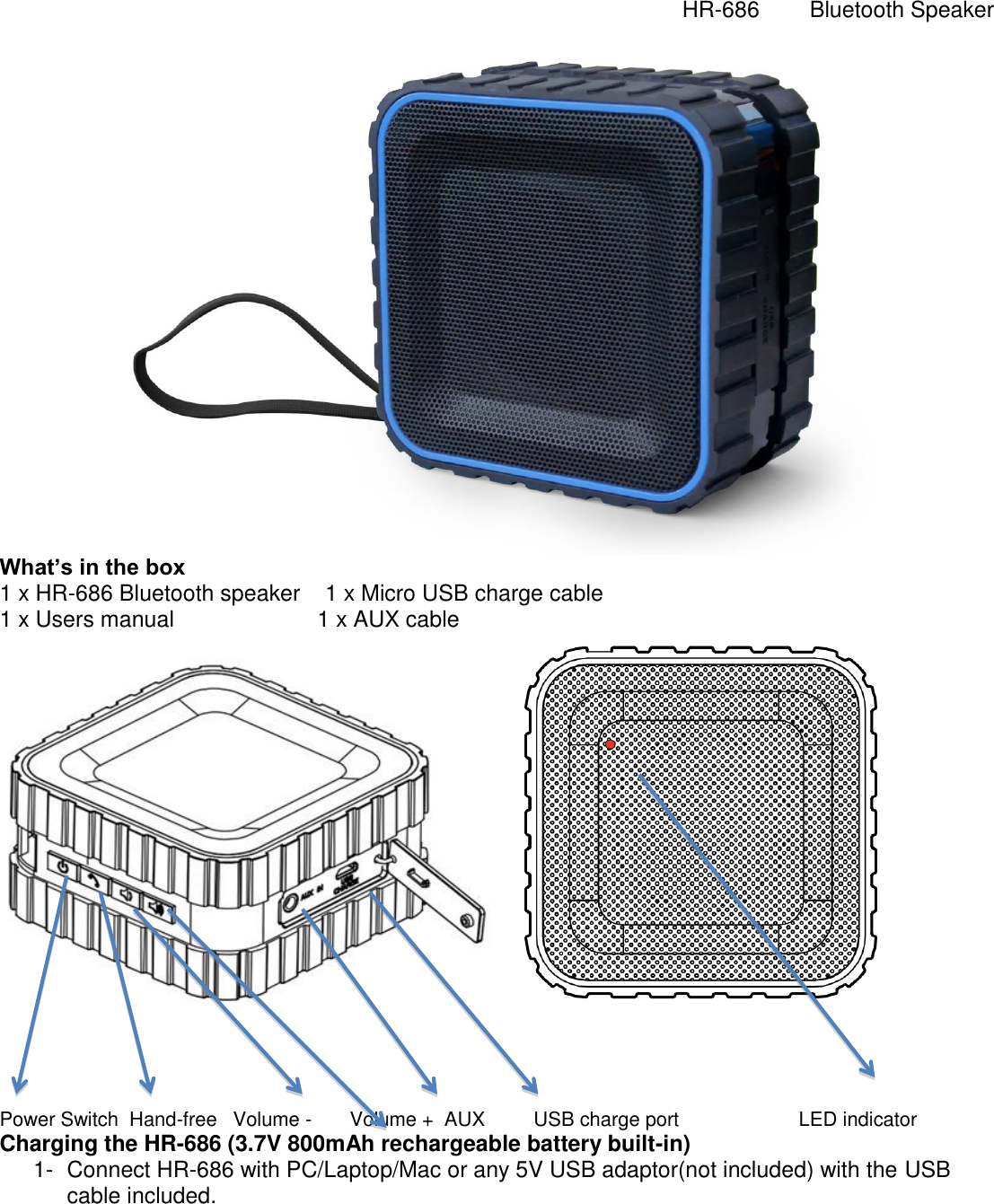   HR-686        Bluetooth Speaker   What&rsquo;s in the box 1 x HR-686 Bluetooth speaker    1 x Micro USB charge cable 1 x Users manual                       1 x AUX cable      Power Switch  Hand-free   Volume -       Volume +  AUX         USB charge port                      LED indicator Charging the HR-686 (3.7V 800mAh rechargeable battery built-in) 1-  Connect HR-686 with PC/Laptop/Mac or any 5V USB adaptor(not included) with the USB cable included. 