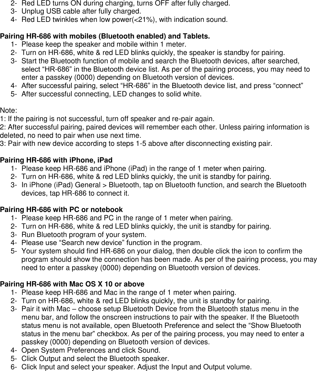   2-  Red LED turns ON during charging, turns OFF after fully charged. 3-  Unplug USB cable after fully charged. 4-  Red LED twinkles when low power(<21%), with indication sound.  Pairing HR-686 with mobiles (Bluetooth enabled) and Tablets. 1-  Please keep the speaker and mobile within 1 meter. 2-  Turn on HR-686, white &amp; red LED blinks quickly, the speaker is standby for pairing.  3-  Start the Bluetooth function of mobile and search the Bluetooth devices, after searched, select &ldquo;HR-686&rdquo; in the Bluetooth device list. As per of the pairing process, you may need to enter a passkey (0000) depending on Bluetooth version of devices.  4-  After successful pairing, select &ldquo;HR-686&rdquo; in the Bluetooth device list, and press &ldquo;connect&rdquo; 5-  After successful connecting, LED changes to solid white.  Note:  1: If the pairing is not successful, turn off speaker and re-pair again. 2: After successful pairing, paired devices will remember each other. Unless pairing information is deleted, no need to pair when use next time.  3: Pair with new device according to steps 1-5 above after disconnecting existing pair.  Pairing HR-686 with iPhone, iPad 1-  Please keep HR-686 and iPhone (iPad) in the range of 1 meter when pairing. 2-  Turn on HR-686, white &amp; red LED blinks quickly, the unit is standby for pairing.  3-  In iPhone (iPad) General > Bluetooth, tap on Bluetooth function, and search the Bluetooth devices, tap HR-686 to connect it.  Pairing HR-686 with PC or notebook 1-  Please keep HR-686 and PC in the range of 1 meter when pairing. 2-  Turn on HR-686, white &amp; red LED blinks quickly, the unit is standby for pairing.  3-  Run Bluetooth program of your system. 4-  Please use &ldquo;Search new device&rdquo; function in the program. 5-  Your system should find HR-686 on your dialog, then double click the icon to confirm the program should show the connection has been made. As per of the pairing process, you may need to enter a passkey (0000) depending on Bluetooth version of devices.  Pairing HR-686 with Mac OS X 10 or above 1-  Please keep HR-686 and Mac in the range of 1 meter when pairing. 2-  Turn on HR-686, white &amp; red LED blinks quickly, the unit is standby for pairing.  3-  Pair it with Mac &ndash; choose setup Bluetooth Device from the Bluetooth status menu in the menu bar, and follow the onscreen instructions to pair with the speaker. If the Bluetooth status menu is not available, open Bluetooth Preference and select the &ldquo;Show Bluetooth status in the menu bar&rdquo; checkbox. As per of the pairing process, you may need to enter a passkey (0000) depending on Bluetooth version of devices. 4-  Open System Preferences and click Sound. 5-  Click Output and select the Bluetooth speaker. 6-  Click Input and select your speaker. Adjust the Input and Output volume.  