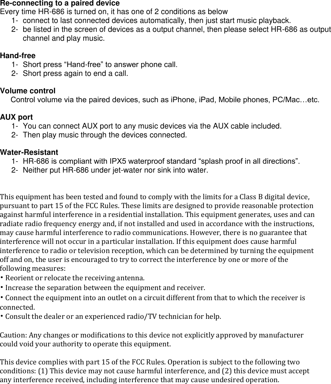   Re-connecting to a paired device Every time HR-686 is turned on, it has one of 2 conditions as below 1-  connect to last connected devices automatically, then just start music playback. 2-  be listed in the screen of devices as a output channel, then please select HR-686 as output channel and play music.  Hand-free  1-  Short press &ldquo;Hand-free&rdquo; to answer phone call. 2-  Short press again to end a call.  Volume control      Control volume via the paired devices, such as iPhone, iPad, Mobile phones, PC/Mac&hellip;etc.  AUX port 1-  You can connect AUX port to any music devices via the AUX cable included. 2-  Then play music through the devices connected.  Water-Resistant 1-  HR-686 is compliant with IPX5 waterproof standard &ldquo;splash proof in all directions&rdquo;. 2-  Neither put HR-686 under jet-water nor sink into water.   This equipment has been tested and found to comply with the limits for a Class B digital device, pursuant to part 15 of the FCC Rules. These limits are designed to provide reasonable protection against harmful interference in a residential installation. This equipment generates, uses and can radiate radio frequency energy and, if not installed and used in accordance with the instructions, may cause harmful interference to radio communications. However, there is no guarantee that interference will not occur in a particular installation. If this equipment does cause harmful interference to radio or television reception, which can be determined by turning the equipment off and on, the user is encouraged to try to correct the interference by one or more of the following measures: &bull; Reorient or relocate the receiving antenna. &bull; Increase the separation between the equipment and receiver. &bull; Connect the equipment into an outlet on a circuit different from that to which the receiver is connected. &bull; Consult the dealer or an experienced radio/TV technician for help.  Caution: Any changes or modiﬁcations to this device not explicitly approved by manufacturer could void your authority to operate this equipment.  This device complies with part 15 of the FCC Rules. Operation is subject to the following two conditions: (1) This device may not cause harmful interference, and (2) this device must accept any interference received, including interference that may cause undesired operation.   