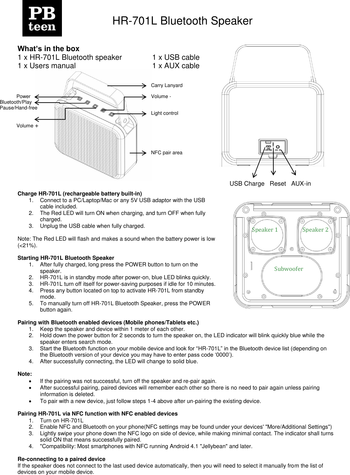     HR-701L Bluetooth Speaker    What&rsquo;s in the box 1 x HR-701L Bluetooth speaker    1 x USB cable 1 x Users manual                          1 x AUX cable               Charge HR-701L (rechargeable battery built-in) 1.  Connect to a PC/Laptop/Mac or any 5V USB adaptor with the USB cable included. 2.  The Red LED will turn ON when charging, and turn OFF when fully charged. 3.  Unplug the USB cable when fully charged.  Note: The Red LED will flash and makes a sound when the battery power is low (<21%).  Starting HR-701L Bluetooth Speaker 1.  After fully charged, long press the POWER button to turn on the speaker. 2. HR-701L is in standby mode after power-on, blue LED blinks quickly. 3. HR-701L turn off itself for power-saving purposes if idle for 10 minutes. 4.  Press any button located on top to activate HR-701L from standby mode. 5.  To manually turn off HR-701L Bluetooth Speaker, press the POWER button again.   Pairing with Bluetooth enabled devices (Mobile phones/Tablets etc.) 1.  Keep the speaker and device within 1 meter of each other. 2.  Hold down the power button for 2 seconds to turn the speaker on, the LED indicator will blink quickly blue while the speaker enters search mode. 3. Start the Bluetooth function on your mobile device and look for &ldquo;HR-701L&rdquo; in the Bluetooth device list (depending on the Bluetooth version of your device you may have to enter pass code &bdquo;0000‟). 4.  After successfully connecting, the LED will change to solid blue.  Note:    If the pairing was not successful, turn off the speaker and re-pair again.   After successful pairing, paired devices will remember each other so there is no need to pair again unless pairing information is deleted.   To pair with a new device, just follow steps 1-4 above after un-pairing the existing device.  Pairing HR-701L via NFC function with NFC enabled devices  1.  Turn on HR-701L 2.  Enable NFC and Bluetooth on your phone(NFC settings may be found under your devices' "More/Additional Settings") 3.  Lightly swipe your phone down the NFC logo on side of device, while making minimal contact. The indicator shall turns solid ON that means successfully paired. 4.  "Compatibility: Most smartphones with NFC running Android 4.1 "Jellybean" and later.  Re-connecting to a paired device If the speaker does not connect to the last used device automatically, then you will need to select it manually from the list of devices on your mobile device.  Power USB Charge   Reset   AUX-in                           Speaker 1 Speaker 2 Subwoofer Bluetooth/Play Pause/Hand-free Volume + Carry Lanyard Volume -  Light control NFC pair area 
