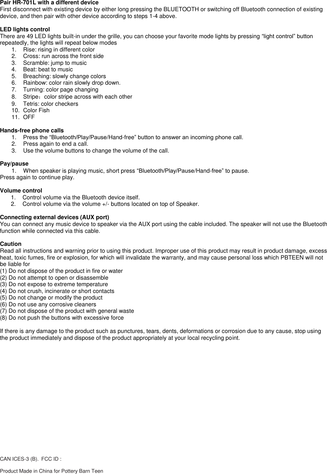 Pair HR-701L with a different device First disconnect with existing device by either long pressing the BLUETOOTH or switching off Bluetooth connection of existing device, and then pair with other device according to steps 1-4 above.  LED lights control There are 49 LED lights built-in under the grille, you can choose your favorite mode lights by pressing &ldquo;light control&rdquo; button repeatedly, the lights will repeat below modes 1.  Rise: rising in different color 2.  Cross: run across the front side 3.  Scramble: jump to music 4.  Beat: beat to music 5.  Breaching: slowly change colors 6.  Rainbow: color rain slowly drop down. 7.  Turning: color page changing 8.  Stripe：color stripe across with each other 9.  Tetris: color checkers  10.  Color Fish 11.  OFF  Hands-free phone calls 1. Press the &ldquo;Bluetooth/Play/Pause/Hand-free&rdquo; button to answer an incoming phone call. 2.  Press again to end a call. 3.  Use the volume buttons to change the volume of the call.  Pay/pause 1.  When speaker is playing music, short press &ldquo;Bluetooth/Play/Pause/Hand-free&rdquo; to pause. Press again to continue play.   Volume control 1.  Control volume via the Bluetooth device itself. 2.  Control volume via the volume +/- buttons located on top of Speaker.  Connecting external devices (AUX port) You can connect any music device to speaker via the AUX port using the cable included. The speaker will not use the Bluetooth function while connected via this cable.  Caution Read all instructions and warning prior to using this product. Improper use of this product may result in product damage, excess heat, toxic fumes, fire or explosion, for which will invalidate the warranty, and may cause personal loss which PBTEEN will not be liable for (1) Do not dispose of the product in fire or water (2) Do not attempt to open or disassemble (3) Do not expose to extreme temperature (4) Do not crush, incinerate or short contacts (5) Do not change or modify the product (6) Do not use any corrosive cleaners (7) Do not dispose of the product with general waste (8) Do not push the buttons with excessive force  If there is any damage to the product such as punctures, tears, dents, deformations or corrosion due to any cause, stop using the product immediately and dispose of the product appropriately at your local recycling point.  CAN ICES-3 (B). FCC ID :  Product Made in China for Pottery Barn Teen 