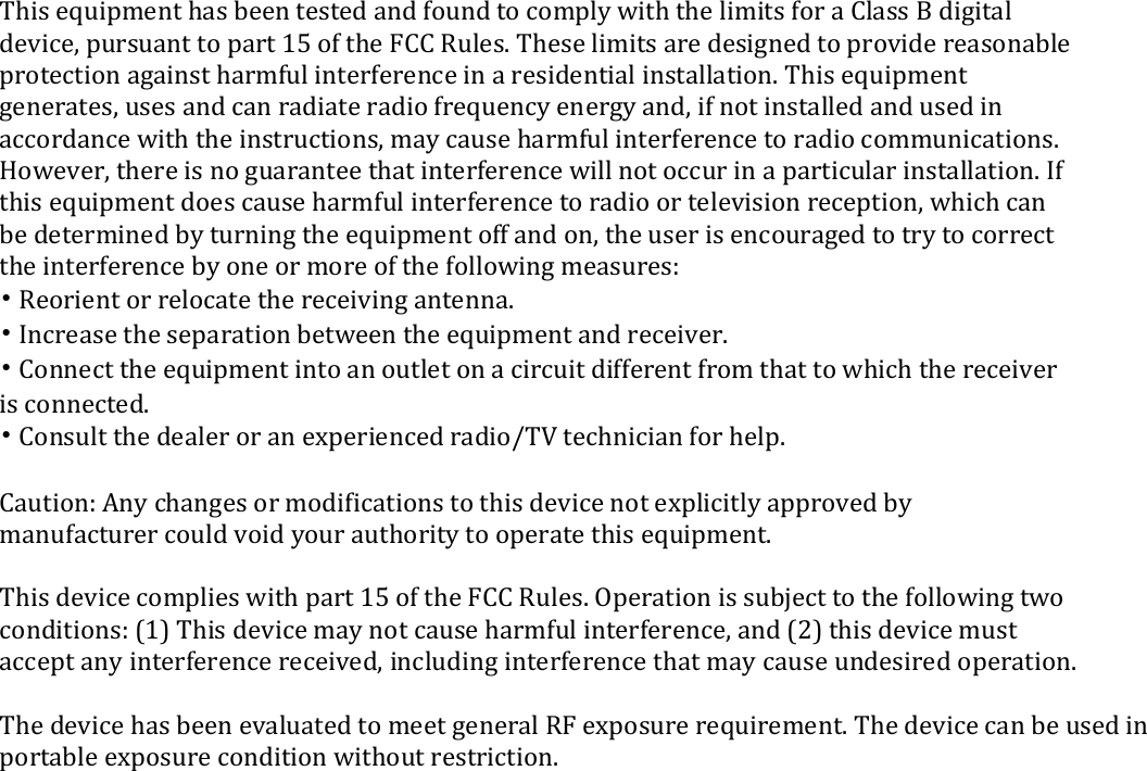   This equipment has been tested and found to comply with the limits for a Class B digital device, pursuant to part 15 of the FCC Rules. These limits are designed to provide reasonable protection against harmful interference in a residential installation. This equipment generates, uses and can radiate radio frequency energy and, if not installed and used in accordance with the instructions, may cause harmful interference to radio communications. However, there is no guarantee that interference will not occur in a particular installation. If this equipment does cause harmful interference to radio or television reception, which can be determined by turning the equipment off and on, the user is encouraged to try to correct the interference by one or more of the following measures: &bull; Reorient or relocate the receiving antenna. &bull; Increase the separation between the equipment and receiver. &bull; Connect the equipment into an outlet on a circuit different from that to which the receiver is connected. &bull; Consult the dealer or an experienced radio/TV technician for help.  Caution: Any changes or modifications to this device not explicitly approved by manufacturer could void your authority to operate this equipment.  This device complies with part 15 of the FCC Rules. Operation is subject to the following two conditions: (1) This device may not cause harmful interference, and (2) this device must accept any interference received, including interference that may cause undesired operation.  The device has been evaluated to meet general RF exposure requirement. The device can be used in portable exposure condition without restriction. 
