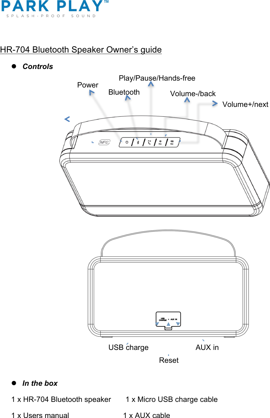 ! HR-704 Bluetooth Speaker Owner’s guide l Controls                                                                                   l In the box 1 x HR-704 Bluetooth speaker       1 x Micro USB charge cable 1 x Users manual                          1 x AUX cable                    Volume-/back!Volume+/next!   Power  !Bluetooth!Play/Pause/Hands-free USB charge!Reset!AUX in!