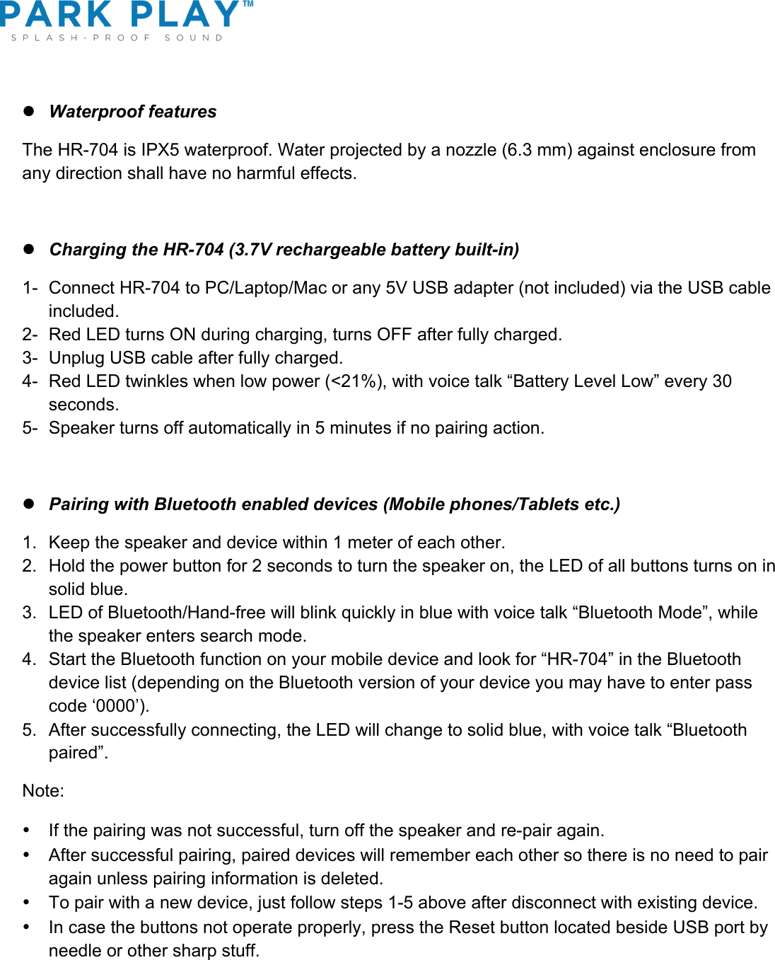 ! l Waterproof features The HR-704 is IPX5 waterproof. Water projected by a nozzle (6.3 mm) against enclosure from any direction shall have no harmful effects.  l Charging the HR-704 (3.7V rechargeable battery built-in) 1-  Connect HR-704 to PC/Laptop/Mac or any 5V USB adapter (not included) via the USB cable included. 2-  Red LED turns ON during charging, turns OFF after fully charged. 3-  Unplug USB cable after fully charged. 4-  Red LED twinkles when low power (&lt;21%), with voice talk “Battery Level Low” every 30 seconds. 5-  Speaker turns off automatically in 5 minutes if no pairing action.   l Pairing with Bluetooth enabled devices (Mobile phones/Tablets etc.) 1.  Keep the speaker and device within 1 meter of each other. 2.  Hold the power button for 2 seconds to turn the speaker on, the LED of all buttons turns on in solid blue. 3.  LED of Bluetooth/Hand-free will blink quickly in blue with voice talk “Bluetooth Mode”, while the speaker enters search mode. 4.  Start the Bluetooth function on your mobile device and look for “HR-704” in the Bluetooth device list (depending on the Bluetooth version of your device you may have to enter pass code ‘0000’). 5.  After successfully connecting, the LED will change to solid blue, with voice talk “Bluetooth paired”. Note:  •  If the pairing was not successful, turn off the speaker and re-pair again. •  After successful pairing, paired devices will remember each other so there is no need to pair again unless pairing information is deleted. •  To pair with a new device, just follow steps 1-5 above after disconnect with existing device. •  In case the buttons not operate properly, press the Reset button located beside USB port by needle or other sharp stuff.  