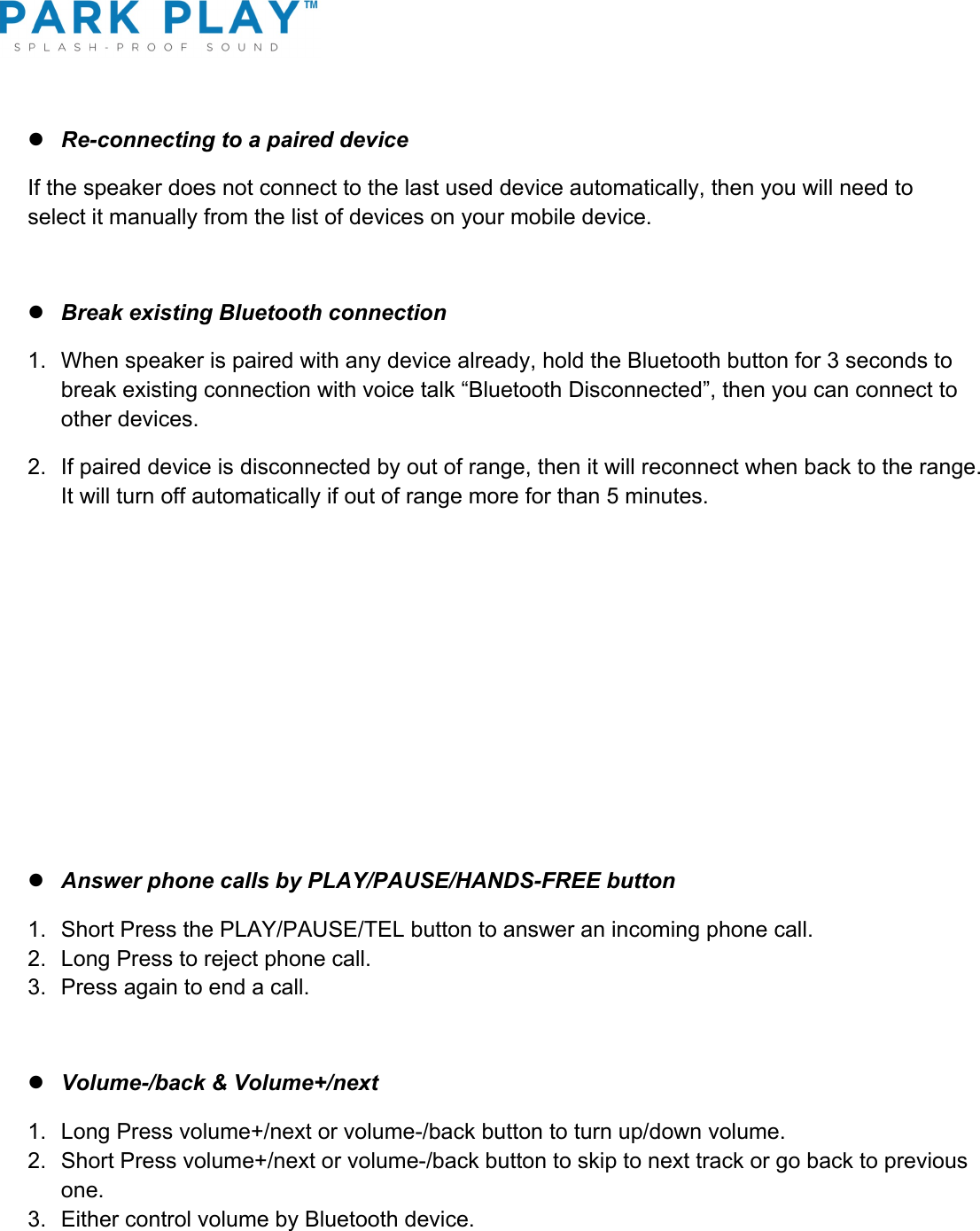 ! l Re-connecting to a paired device If the speaker does not connect to the last used device automatically, then you will need to select it manually from the list of devices on your mobile device.  l Break existing Bluetooth connection 1.  When speaker is paired with any device already, hold the Bluetooth button for 3 seconds to break existing connection with voice talk “Bluetooth Disconnected”, then you can connect to other devices. 2. If paired device is disconnected by out of range, then it will reconnect when back to the range. It will turn off automatically if out of range more for than 5 minutes.      l Answer phone calls by PLAY/PAUSE/HANDS-FREE button 1.  Short Press the PLAY/PAUSE/TEL button to answer an incoming phone call.  2.  Long Press to reject phone call. 3.  Press again to end a call.  l Volume-/back &amp; Volume+/next 1. Long Press volume+/next or volume-/back button to turn up/down volume. 2.  Short Press volume+/next or volume-/back button to skip to next track or go back to previous one.  3.  Either control volume by Bluetooth device.  