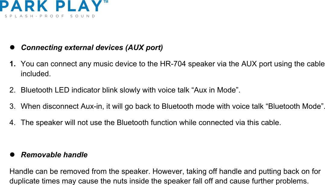 ! l Connecting external devices (AUX port) 1. You can connect any music device to the HR-704 speaker via the AUX port using the cable included.  2.  Bluetooth LED indicator blink slowly with voice talk “Aux in Mode”. 3.  When disconnect Aux-in, it will go back to Bluetooth mode with voice talk “Bluetooth Mode”. 4.  The speaker will not use the Bluetooth function while connected via this cable.  l Removable handle Handle can be removed from the speaker. However, taking off handle and putting back on for duplicate times may cause the nuts inside the speaker fall off and cause further problems.     