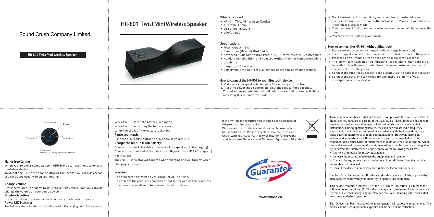  Paring button       Vol controls +  Vol controls-   Play&amp;pause Hands-free Calling Answer/End button  PowerHands free CallingWhen your phone is connected to th ou can use the speaker ands-free device.To accept a call, push the phone button on the speaker. You can also accept the call as you usually do on your phone.Change VolumePress the volume up or down to adjust to your desired volume. You can alsochange the volume on your audio deviceBluetooth buttonPress the button to disconnect or reconnect your Bluetooth speaker.Power LED indicatorWhen the LED is red the battery is charging.When the LED is flashing the battery is low.When the LED is off the battery is charged.Pause your musicPush the play/pause button to play or pause your music.Charge the Built-in Li-Ion BatteryConnect the mini USB cable at the back of the speaker. ( USB charging)Connect the other end of the cable to a USB port or to a USB AC adapter. ( not included)The red LED indicator will turn red when charging and will turn off when charging is finished. WarningDo not become distracted by this product while driving.Do not leave the product exposed to a heat source or high temperaturesDo not remove or attempt to remove the Li-Ion batteryHow to connect the HR-801 without Bluetooth 1.  2. Turn the speaker on with the main On-Off switch at the back of the speaker. 3. Press the power-mode button on top of the speaker for 3 seconds. 4. The led will turn flash blue-red indicating it is searching , then solid blue       indicating it is in Bluetooth mode.  Press the power button once more (short)       the led will turn solid green. 5. Connect the supplied aux cable to the aux input at the back of the speaker.  6. Connect the other end to the headphone output ( 3.5mm) of your       smartphone or other device.Make sure your speaker is charged ( follow charge instruction)3. Check the instruction manual of your smartphone or other blue tooth          device and make sure the Bluetooth function is on. Make sure your device is      in search or discover mode. 4. Your device will find u, connect, the led on the speaker will becomes solid      blue.5. You can now start playing your music.If at any time in the future you should need to dispose of thisproduct please note that: Waste electrical products should not be disposed of with household waste. Please recycle where facilities exist.Check with your Local Authority or retailer for recyclingadvice. (Waste Electrical and Electronic Equipment Directive)www.mitone.euWhat's Included: &bull;   Twist Mini Wireless Speaker &bull;  Aux cable 3.5mm &bull;  USB Charging Cable &bull;  User's guideSpecifications &bull;   &bull;  Dimensions (HxWxD ) 18x4.8. x 4.8cm &bull;  Advanced Audio Distribution Profile (A2DP) for wireless music streaming &bull;  Hands-free Audio (HFP) and Headset Profiles (HSP) for hands-free calling      capability &bull;  Range up to 10 meter &bull;  Battery life 4 to 5 hours of playing time depending on volume settingsHow to connect th o your Bluetooth device. 1. Make sure your speaker is charged ( follow charge instruction) 2. Press the power-mode button on top of the speaker for 3 seconds.     The led will turn flash blue-red indicating it is searching , then solid blue             indicating it is in Bluetooth mode. Power Output： 3WThe led indicator is located on the le side of USB charging port of the speaker.  e yHR-801sahHR-801 te HR-801         HR-801  Mini Twist  Wireless SpeakerHR-801  Mini Twist  Wireless SpeakerSound Crush Company Limited This equipment has been tested and found to comply with the limits for a Class B digital device, pursuant to part 15 of the FCC Rules. These limits are designed to provide reasonable protection against harmful interference in a residential installation. This equipment generates, uses and can radiate radio frequency energy and, if not installed and used in accordance with the instructions, may cause harmful interference to radio communications. However, there is no guarantee that interference will not occur in a particular installation. If this equipment does cause harmful interference to radio or television reception, which can be determined by turning the equipment off and on, the user is encouraged to try to correct the interference by one or more of the following measures: &bull;  Reorient or relocate the receiving antenna. &bull;  Increase the separation between the equipment and receiver. &bull;  Connect the equipment into an outlet on a circuit different from that to which the receiver is connected. &bull;  Consult the dealer or an experienced radio/TV technician for help.  Caution: Any changes or modiﬁcations to this device not explicitly approved by manufacturer could void your authority to operate this equipment.  This device complies with part 15 of the FCC Rules. Operation is subject to the following two conditions: (1) This device may not cause harmful interference, and (2) this device must accept any interference received, including interference that may cause undesired operation.  The device has been evaluated to meet general RF exposure requirement. The device can be used in portable exposure condition without restriction.    This equipment has been tested and found to comply with the limits for a Class B digital device, pursuant to part 15 of the FCC Rules. These limits are designed to provide reasonable protection against harmful interference in a residential installation. This equipment generates, uses and can radiate radio frequency energy and, if not installed and used in accordance with the instructions, may cause harmful interference to radio communications. However, there is no guarantee that interference will not occur in a particular installation. If this equipment does cause harmful interference to radio or television reception, which can be determined by turning the equipment off and on, the user is encouraged to try to correct the interference by one or more of the following measures: &bull;  Reorient or relocate the receiving antenna. &bull;  Increase the separation between the equipment and receiver. &bull;  Connect the equipment into an outlet on a circuit different from that to which the receiver is connected. &bull;  Consult the dealer or an experienced radio/TV technician for help.  Caution: Any changes or modiﬁcations to this device not explicitly approved by manufacturer could void your authority to operate this equipment.  This device complies with part 15 of the FCC Rules. Operation is subject to the following two conditions: (1) This device may not cause harmful interference, and (2) this device must accept any interference received, including interference that may cause undesired operation.  The device has been evaluated to meet general RF exposure requirement. The device can be used in portable exposure condition without restriction.   