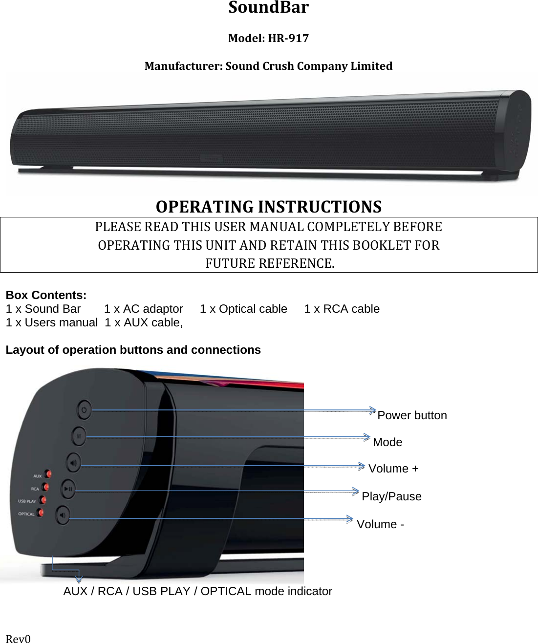 Rev0 SoundBarModel:HR917Manufacturer:SoundCrushCompanyLimited  OPERATINGINSTRUCTIONSPLEASEREADTHISUSERMANUALCOMPLETELYBEFOREOPERATINGTHISUNITANDRETAINTHISBOOKLETFORFUTUREREFERENCE. Box Contents:  1 x Sound Bar       1 x AC adaptor     1 x Optical cable     1 x RCA cable 1 x Users manual  1 x AUX cable,  Layout of operation buttons and connections                    Power button Mode Volume + Play/Pause Volume - AUX / RCA / USB PLAY / OPTICAL mode indicator 