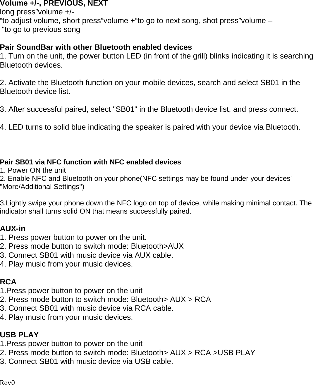 Rev0  Volume +/-, PREVIOUS, NEXT long press”volume +/-“to adjust volume, short press”volume +”to go to next song, shot press”volume – “to go to previous song  Pair SoundBar with other Bluetooth enabled devices 1. Turn on the unit, the power button LED (in front of the grill) blinks indicating it is searching Bluetooth devices.    2. Activate the Bluetooth function on your mobile devices, search and select SB01 in the Bluetooth device list.   3. After successful paired, select &quot;SB01&quot; in the Bluetooth device list, and press connect.   4. LED turns to solid blue indicating the speaker is paired with your device via Bluetooth.    Pair SB01 via NFC function with NFC enabled devices  1. Power ON the unit 2. Enable NFC and Bluetooth on your phone(NFC settings may be found under your devices&apos; &quot;More/Additional Settings&quot;)  3.Lightly swipe your phone down the NFC logo on top of device, while making minimal contact. The indicator shall turns solid ON that means successfully paired.  AUX-in 1. Press power button to power on the unit. 2. Press mode button to switch mode: Bluetooth&gt;AUX 3. Connect SB01 with music device via AUX cable. 4. Play music from your music devices.    RCA 1.Press power button to power on the unit 2. Press mode button to switch mode: Bluetooth&gt; AUX &gt; RCA 3. Connect SB01 with music device via RCA cable. 4. Play music from your music devices.   USB PLAY 1.Press power button to power on the unit 2. Press mode button to switch mode: Bluetooth&gt; AUX &gt; RCA &gt;USB PLAY 3. Connect SB01 with music device via USB cable. 