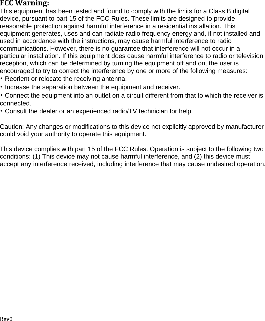 Rev0FCCWarning:This equipment has been tested and found to comply with the limits for a Class B digital device, pursuant to part 15 of the FCC Rules. These limits are designed to provide reasonable protection against harmful interference in a residential installation. This equipment generates, uses and can radiate radio frequency energy and, if not installed and used in accordance with the instructions, may cause harmful interference to radio communications. However, there is no guarantee that interference will not occur in a particular installation. If this equipment does cause harmful interference to radio or television reception, which can be determined by turning the equipment off and on, the user is encouraged to try to correct the interference by one or more of the following measures: • Reorient or relocate the receiving antenna. • Increase the separation between the equipment and receiver. • Connect the equipment into an outlet on a circuit different from that to which the receiver is connected. • Consult the dealer or an experienced radio/TV technician for help.  Caution: Any changes or modiﬁcations to this device not explicitly approved by manufacturer could void your authority to operate this equipment.  This device complies with part 15 of the FCC Rules. Operation is subject to the following two conditions: (1) This device may not cause harmful interference, and (2) this device must accept any interference received, including interference that may cause undesired operation.     