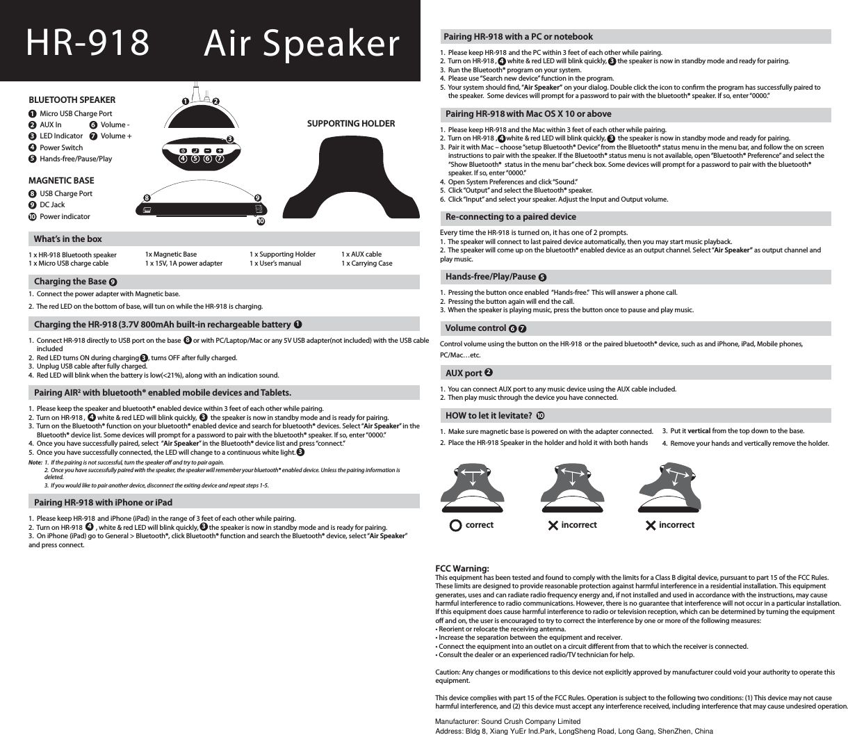 Pairing HR-918 with a PC or notebook1. Please keep HR-918 and the PC within 3 feet of each other while pairing.2. Turn on HR-918 ,       white &amp; red LED will blink quickly,       the speaker is now in standby mode and ready for pairing.3.  Run the Bluetooth® program on your system.4. Please use “Search new device” function in the program.5. Your system should ﬁnd,“Air Speaker” on your dialog. Double click the icon to conﬁrm the program has successfully paired tothe speaker. Some devices will prompt for a password to pair with the bluetooth® speaker. If so, enter “0000.”Pairing HR-918 with Mac OS X 10 or above1. Please keep HR-918 and the Mac within 3 feet of each other while pairing.2. Turn on HR-918 ,      white &amp; red LED will blink quickly,        the speaker is now in standby mode and ready for pairing.3. Pair it with Mac – choose“setup Bluetooth® Device” from the Bluetooth® status menu in the menu bar, and follow the on screeninstructions to pair with the speaker. If the Bluetooth® status menu is not available, open “Bluetooth® Preference” and select the “Show Bluetooth®  status in the menu bar” check box. Some devices will prompt for a password to pair with the bluetooth®speaker. If so, enter “0000.”4.  Open System Preferences and click “Sound.”5.  Click “Output” and select the Bluetooth® speaker.6.  Click “Input” and select your speaker. Adjust the Input and Output volume.   Re-connecting to a paired deviceEvery time the HR-918 is turned on, it has one of 2 prompts.1. The speaker will connect to last paired device automatically, then you may start music playback.2. The speaker will come up on the bluetooth® enabled device as an output channel. Select “Air Speaker” as output channel and play music.   Hands-free/Play/Pause1. Pressing the button once enabled “Hands-free.” This will answer a phone call.2. Pressing the button again will end the call.3. When the speaker is playing music, press the button once to pause and play music.Volume controlControl volume using the button on the HR-918  or the paired bluetooth® device, such as and iPhone, iPad, Mobile phones,PC/Mac…etc.AUX port1. You can connect AUX port to any music device using the AUX cable included.2. Then play music through the device you have connected.   HOW to let it levitate?1. Make sure magnetic base is powered on with the adapter connected.2. Place the HR-918 Speaker in the holder and hold it with both handscorrect incorrect incorrectWhat’s in the box1 x HR-918 Bluetooth speaker1 x Micro USB charge cable   Charging the Base1. Connect the power adapter with Magnetic base.2. The red LED on the bottom of base, will tun on while the HR-918  is charging.   Charging the HR-918 (3.7V 800mAh built-in rechargeable battery1. Connect HR-918 directly to USB port on the base        or with PC/Laptop/Mac or any 5V USB adapter(not included) with the USB cable included2. Red LED turns ON during charging      , turns OFF after fully charged.3.  Unplug USB cable after fully charged.4. Red LED will blink when the battery is low(&lt;21%), along with an indication sound.Pairing AIR2 with bluetooth® enabled mobile devices and Tablets.1. Please keep the speaker and bluetooth® enabled device within 3 feet of each other while pairing.2. Turn on HR-918 ,        white &amp; red LED will blink quickly,         the speaker is now in standby mode and is ready for pairing.3. Turn on the Bluetooth® function on your bluetooth® enabled device and search for bluetooth® devices. Select“Air Speaker” in the Bluetooth® device list. Some devices will prompt for a password to pair with the bluetooth® speaker. If so, enter“0000.”4.  Once you have successfully paired, select “Air Speaker” in the Bluetooth® device list and press “connect.”5.  Once you have successfully connected, the LED will change to a continuous white light.Note: 1. If the pairing is not successful, turn the speaker o and try to pair again. 2. Once you have successfully paired with the speaker, the speaker will remember your bluetooth® enabled device. Unless the pairing information is deleted.3. If you would like to pair another device, disconnect the exiting device and repeat steps 1-5. Pairing HR-918  with iPhone or iPad1. Please keep HR-918  and iPhone (iPad) in the range of 3 feet of each other while pairing.2. Turn on HR-918       , white &amp; red LED will blink quickly,       the speaker is now in standby mode and is ready for pairing.3.  On iPhone (iPad) go to General &gt; Bluetooth®, click Bluetooth® function and search the Bluetooth® device, select“Air Speaker”and press connect.1 x Supporting Holder1 x User’s manual             1 x Carrying Case1x Magnetic Base1 x 15V, 1A power adapter1 x AUX cable101010HR-918BLUETOOTH SPEAKERMicro USB Charge PortAUX InLED IndicatorPower SwitchHands-free/Pause/PlayVolume -Volume +USB Charge PortDC JackPower indicatorMAGNETIC BASESUPPORTING HOLDER112343333443434889956725671 2348 95 6 73. Put it vertical from the top down to the base.4. Remove your hands and vertically remove the holder.Air SpeakerFCC Warning:This equipment has been tested and found to comply with the limits for a Class B digital device, pursuant to part 15 of the FCC Rules. These limits are designed to provide reasonable protection against harmful interference in a residential installation. This equipmentgenerates, uses and can radiate radio frequency energy and, if not installed and used in accordance with the instructions, may causeharmful interference to radio communications. However, there is no guarantee that interference will not occur in a particular installation.If this equipment does cause harmful interference to radio or television reception, which can be determined by turning the equipmento and on, the user is encouraged to try to correct the interference by one or more of the following measures:t3FPSJFOUPSSFMPDBUFUIFSFDFJWJOHBOUFOOBt*ODSFBTFUIFTFQBSBUJPOCFUXFFOUIFFRVJQNFOUBOESFDFJWFSt$POOFDUUIFFRVJQNFOUJOUPBOPVUMFUPOBDJSDVJUEJòFSFOUGSPNUIBUUPXIJDIUIFSFDFJWFSJTDPOOFDUFEt$POTVMUUIFEFBMFSPSBOFYQFSJFODFESBEJP57UFDIOJDJBOGPSIFMQCaution: Any changes or modiﬁcations to this device not explicitly approved by manufacturer could void your authority to operate this equipment.This device complies with part 15 of the FCC Rules. Operation is subject to the following two conditions: (1) This device may not cause harmful interference, and (2) this device must accept any interference received, including interference that may cause undesired operation.Manufacturer: Sound Crush Company LimitedAddress: Bldg 8, Xiang YuEr Ind.Park, LongSheng Road, Long Gang, ShenZhen, China