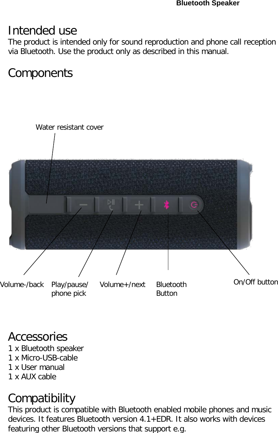  Bluetooth Speaker Intended use The product is intended only for sound reproduction and phone call reception via Bluetooth. Use the product only as described in this manual. Components Accessories 1 x Bluetooth speaker 1 x Micro-USB-cable 1 x User manual 1 x AUX cable Compatibility This product is compatible with Bluetooth enabled mobile phones and music devices. It features Bluetooth version 4.1+EDR. It also works with devices featuring other Bluetooth versions that support e.g. Volume-/back Play/pause/phone pick Volume+/next Bluetooth Button On/Off button Water resistant cover 