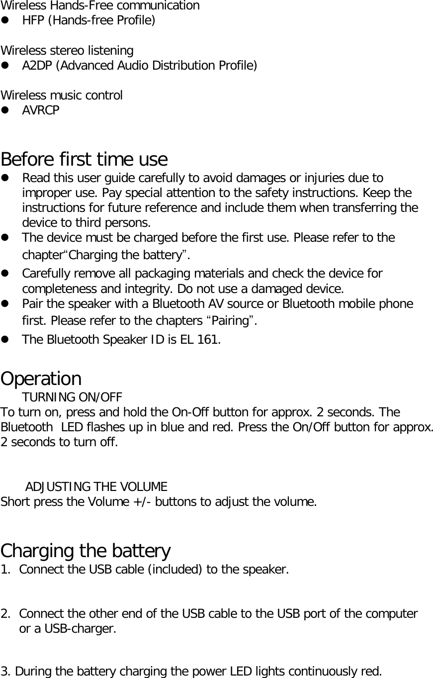  Wireless Hands-Free communication  HFP (Hands-free Profile)  Wireless stereo listening  A2DP (Advanced Audio Distribution Profile)  Wireless music control  AVRCP   Before first time use  Read this user guide carefully to avoid damages or injuries due to improper use. Pay special attention to the safety instructions. Keep the instructions for future reference and include them when transferring the device to third persons.  The device must be charged before the first use. Please refer to the chapter&ldquo;Charging the battery&rdquo;.  Carefully remove all packaging materials and check the device for completeness and integrity. Do not use a damaged device.  Pair the speaker with a Bluetooth AV source or Bluetooth mobile phone first. Please refer to the chapters &ldquo;Pairing&rdquo;.  The Bluetooth Speaker ID is EL 161.  Operation  TURNING ON/OFF To turn on, press and hold the On-Off button for approx. 2 seconds. The Bluetooth  LED flashes up in blue and red. Press the On/Off button for approx. 2 seconds to turn off.   ADJUSTING THE VOLUME Short press the Volume +/- buttons to adjust the volume.   Charging the battery 1. Connect the USB cable (included) to the speaker.   2. Connect the other end of the USB cable to the USB port of the computer or a USB-charger.   3. During the battery charging the power LED lights continuously red.  