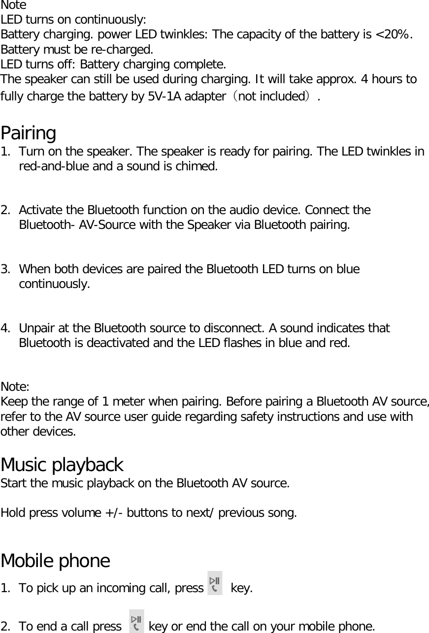     Note LED turns on continuously: Battery charging. power LED twinkles: The capacity of the battery is <20%. Battery must be re-charged. LED turns off: Battery charging complete. The speaker can still be used during charging. It will take approx. 4 hours to fully charge the battery by 5V-1A adapter（not included）.  Pairing 1. Turn on the speaker. The speaker is ready for pairing. The LED twinkles in red-and-blue and a sound is chimed.   2. Activate the Bluetooth function on the audio device. Connect the Bluetooth- AV-Source with the Speaker via Bluetooth pairing.   3. When both devices are paired the Bluetooth LED turns on blue continuously.   4. Unpair at the Bluetooth source to disconnect. A sound indicates that Bluetooth is deactivated and the LED flashes in blue and red.   Note: Keep the range of 1 meter when pairing. Before pairing a Bluetooth AV source, refer to the AV source user guide regarding safety instructions and use with other devices.  Music playback Start the music playback on the Bluetooth AV source.  Hold press volume +/- buttons to next/ previous song.   Mobile phone 1. To pick up an incoming call, press  key.  2. To end a call press  key or end the call on your mobile phone.  