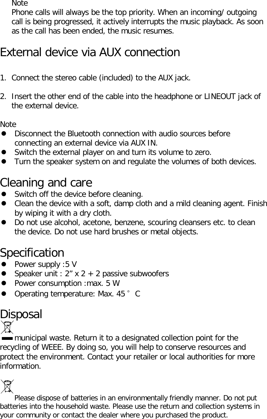  Note Phone calls will always be the top priority. When an incoming/ outgoing call is being progressed, it actively interrupts the music playback. As soon as the call has been ended, the music resumes.  External device via AUX connection  1. Connect the stereo cable (included) to the AUX jack.  2. Insert the other end of the cable into the headphone or LINEOUT jack of the external device.  Note  Disconnect the Bluetooth connection with audio sources before connecting an external device via AUX IN.  Switch the external player on and turn its volume to zero.  Turn the speaker system on and regulate the volumes of both devices.  Cleaning and care  Switch off the device before cleaning.  Clean the device with a soft, damp cloth and a mild cleaning agent. Finish by wiping it with a dry cloth.  Do not use alcohol, acetone, benzene, scouring cleansers etc. to clean the device. Do not use hard brushes or metal objects.  Specification  Power supply :5 V  Speaker unit : 2&rdquo; x 2 + 2 passive subwoofers  Power consumption :max. 5 W  Operating temperature: Max. 45 &deg;C  Disposal municipal waste. Return it to a designated collection point for the recycling of WEEE. By doing so, you will help to conserve resources and protect the environment. Contact your retailer or local authorities for more information.  Please dispose of batteries in an environmentally friendly manner. Do not put batteries into the household waste. Please use the return and collection systems in your community or contact the dealer where you purchased the product.  