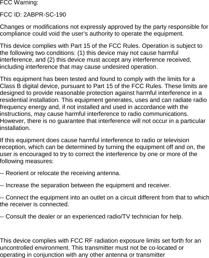 FCC Warning: FCC ID: 2ABPR-SC-190 Changes or modifications not expressly approved by the party responsible for compliance could void the user&rsquo;s authority to operate the equipment.  This device complies with Part 15 of the FCC Rules. Operation is subject to the following two conditions: (1) this device may not cause harmful interference, and (2) this device must accept any interference received, including interference that may cause undesired operation.  This equipment has been tested and found to comply with the limits for a Class B digital device, pursuant to Part 15 of the FCC Rules. These limits are designed to provide reasonable protection against harmful interference in a residential installation. This equipment generates, uses and can radiate radio frequency energy and, if not installed and used in accordance with the instructions, may cause harmful interference to radio communications. However, there is no guarantee that interference will not occur in a particular installation. If this equipment does cause harmful interference to radio or television reception, which can be determined by turning the equipment off and on, the user is encouraged to try to correct the interference by one or more of the following measures: -- Reorient or relocate the receiving antenna. -- Increase the separation between the equipment and receiver. -- Connect the equipment into an outlet on a circuit different from that to which the receiver is connected. -- Consult the dealer or an experienced radio/TV technician for help. This device complies with FCC RF radiation exposure limits set forth for an uncontrolled environment. This transmitter must not be co-located or operating in conjunction with any other antenna or transmitter 