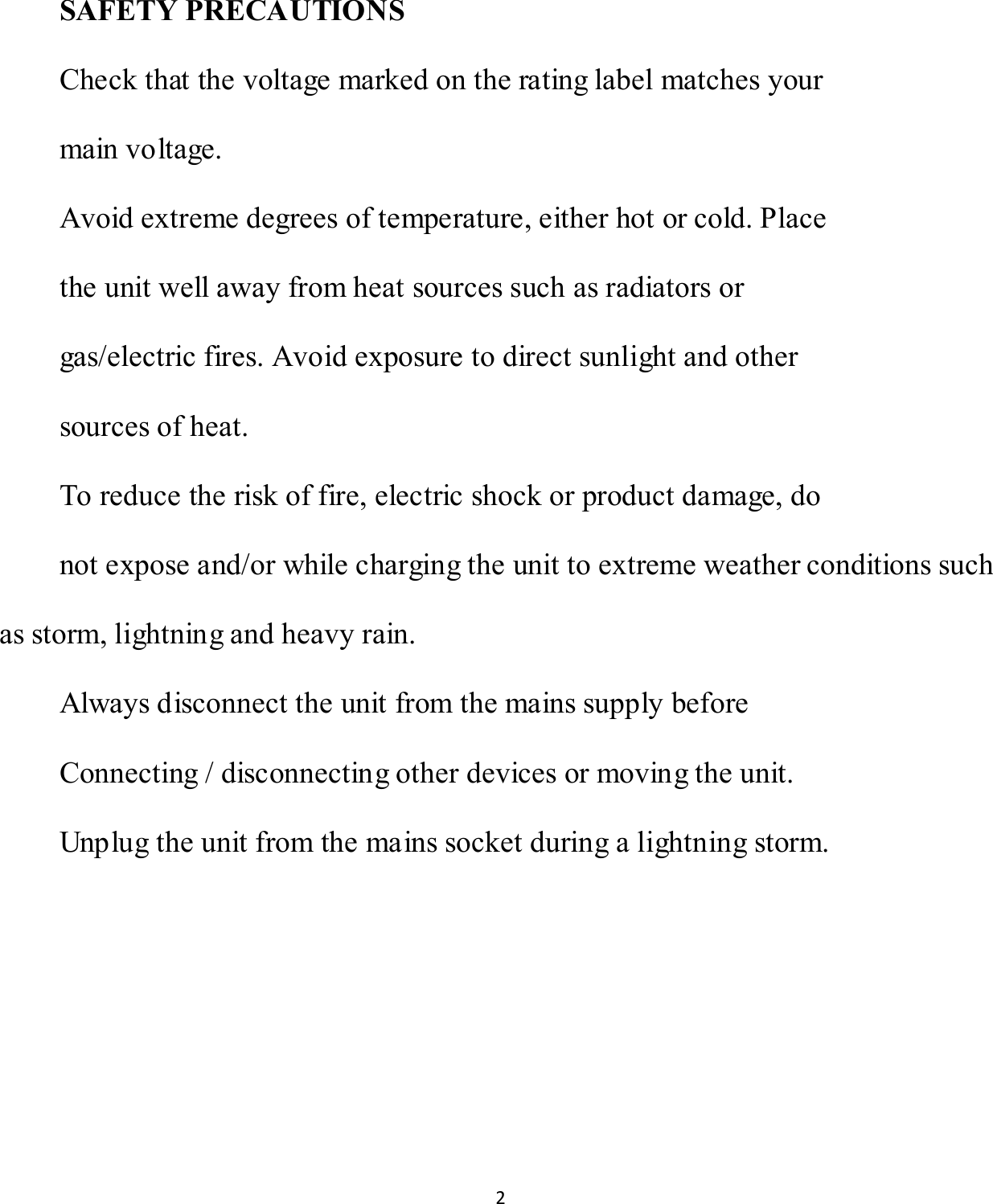 2   SAFETY PRECAUTIONS Check that the voltage marked on the rating label matches your main voltage. Avoid extreme degrees of temperature, either hot or cold. Place the unit well away from heat sources such as radiators or gas/electric fires. Avoid exposure to direct sunlight and other sources of heat. To reduce the risk of fire, electric shock or product damage, do not expose and/or while charging the unit to extreme weather conditions such as storm, lightning and heavy rain. Always disconnect the unit from the mains supply before Connecting / disconnecting other devices or moving the unit. Unplug the unit from the mains socket during a lightning storm.     