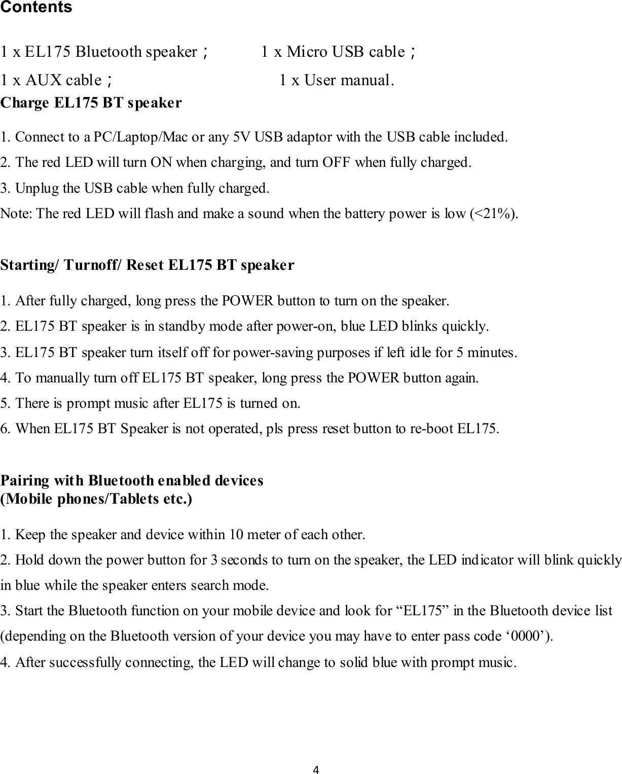 4   Contents 1 x EL175 Bluetooth speaker；           1 x Micro USB cable； 1 x AUX cable；                                      1 x User manual. Charge EL175 BT speaker  1. Connect to a PC/Laptop/Mac or any 5V USB adaptor with the USB cable included. 2. The red LED will turn ON when charging, and turn OFF when fully charged. 3. Unplug the USB cable when fully charged. Note: The red LED will flash and make a sound when the battery power is low (<21%).  Starting/ Turnoff/ Reset EL175 BT speaker  1. After fully charged, long press the POWER button to turn on the speaker. 2. EL175 BT speaker is in standby mode after power-on, blue LED blinks quickly. 3. EL175 BT speaker turn itself off for power-saving purposes if left id le for 5 minutes. 4. To manually turn off EL175 BT speaker, long press the POWER button again. 5. There is prompt music after EL175 is turned on. 6. When EL175 BT Speaker is not operated, pls press reset button to re-boot EL175.  Pairing with Bluetooth e na bled devices (Mo bile  pho ne s/Table ts etc.)  1. Keep the speaker and device within 10 meter of each other. 2. Hold down the power button for 3 seconds to turn on the speaker, the LED indicator will blink quickly in blue while the speaker enters search mode. 3. Start the Bluetooth function on your mobile device and look for &ldquo;EL175&rdquo; in the Bluetooth device list (depending on the Bluetooth version of your device you may have to enter pass code &lsquo;0000&rsquo;). 4. After successfully connecting, the LED will change to solid blue with prompt music.  
